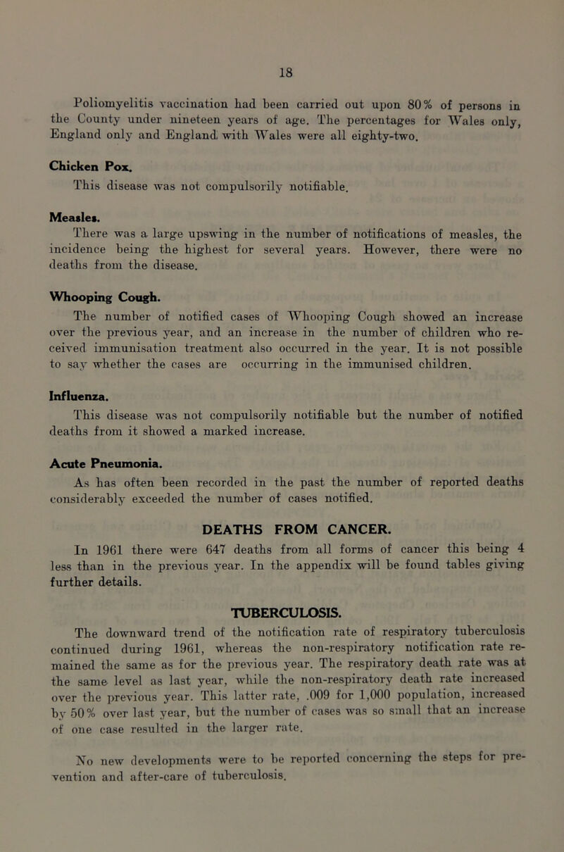 Poliomyelitis vaccination liad been carried out upon 80% of persons in the County under nineteen years of age. The percentages for Wales only, England only and England, with Wales were all eighty-two. Chicken Pox. This disease was not compulsorily notifiable. Measles. There was a large upswing in the number of notifications of measles, the incidence being the highest for several years. However, there were no deaths from the disease. Whooping Cough. The number of notified cases of Whooping Cough showed an increase over the previous year, and an increase in the number of children who re- ceived immunisation treatment also occurred in the year. It is not possible to say whether the cases are occurring in the immunised children. Influenza. This disease was not compulsorily notifiable but the number of notified deaths from it showed a marked increase. Acute Pneumonia. As has often been recorded in the past the number of reported deaths considerably exceeded the number of cases notified. DEATHS FROM CANCER. In 1961 there were 647 deaths from all forms of cancer this being 4 less than in the previous year. In the appendix will be found tables giving further details. TUBERCULOSIS. The downward trend of the notification rate of respiratory tuberculosis continued during 1961, whereas the non-respiratory notification rate re- mained the same as for the previous year. The respiratory death rate was at the same level as last year, while the non-respiratory death rate increased over the previous year. This latter rate, .009 for 1,000 population, increased by 50% over last year, but the number of cases was so small that an increase of one case resulted in the larger rate. No new developments were to be reported concerning the steps for pre- vention and after-care of tuberculosis.