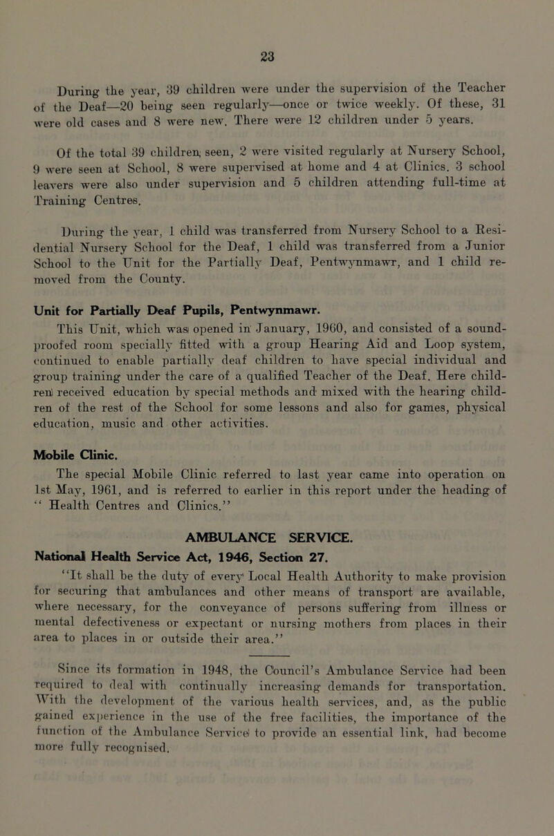 During the year, 39 children Avere under the supervision of the Teacher of the Deaf—20 being seen regularly—once or twice weekly. Of these, 31 were old cases and 8 were new. There were 12 children under 5 years. Of the total 39 children, seen, 2 were visited regularly at Nursery School, 9 were seen at School, 8 were supervised at home and 4 at Clinics. 3 school leavers were also under supervision and 5 children attending full-time at Training Centres. During the year, 1 child Avas transferred from Nursery School to a Resi- dential Nursery School for the Deaf, 1 child was transferred from a Junior School to the Unit for the Partially Deaf, Pentwynmawr, and 1 child re- moved from the County. Unit for Partially Deaf Pupils, PentwynmaAvr. This Unit, which wasi opened in January, I960, and consisted of a sound- proofed room specially fitted with a group Hearing Aid and Loop system, continued to enable partially deaf children to have special individual and group training under the care of a qualified Teacher of the Deaf. Here child- ren; received education by special methods and mixed with the hearing child- ren of the rest of the School for some lessons and also for games, physical education, music and other activities. Mobile Clinic. The special Mobile Clinic referred to last year came into operation on 1st May, 1961, and is referred to earlier in this report under the heading of “ Health Centres and Clinics.” AMBULANCE SERVICE. National Health Service Act, 1946, Section 27. ‘‘It shall be the duty of every Local Health Authority to make provision for securing that ambulances and other means of transport are available, Avhere necessary, for the conveyance of persons suffering from illness or mental defectiveness or expectant or nursing mothers from places in their area to places in or outside their area.” Since its formation in 1948, the Council’s Ambulance Service had been required to deal with continually increasing demands for transportation. With the development of the various health services, and, as the public gained experience in the use of the free facilities, the importance of the function of the Ambulance Service! to provide an essential link, had become more fully recognised.