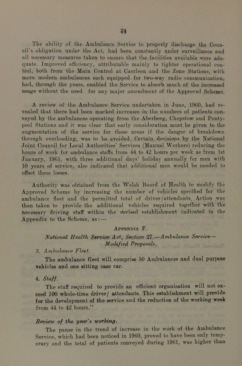 Tlie ability of the Ambulance Service to properly discharge the Coun- cil’s obligation under the Act, had been constantly under surveillance and all necessary measures taken to ensure that the facilities available were ade- quate. Improved efficiency, attributable mainly to tighter operational con- trol, both from the Main Control at Caerleon and the Zone Stations, with more modern ambulances each equipped for two-way radio communication, had, through the years, enabled the Service to absorb much of the increased usage without the need for any major amendment of the Approved Scheme. A review of the Ambulance Service undertaken in June, 1960, had re- vealed that there had been marked increases in the numbers of patients con- veyed by the ambulances operating from the Aberbeeg, Chepstow and Ponty- pool Stations and it was clear that early consideration must be given to the augmentation of the service for these areas if the danger of breakdown through overloading, was to be avoided. Certain decisions by the National Joint Council for Local Authorities’ Services (Manual Workers) reducing the hours of work for ambulance staffs from 44 to 42 hours per week as from 1st January, 1961, with three additional days’ holiday annually for men with 10 years of service, also indicated that additional men would be needed to offset these losses. Authority was obtained from the Welsh Board of Health to modify the Approved Scheme by increasing the number of vehicles specified for the ambulance fleet and the permitted total of driver/attendants. Action was then taken to provide the additional vehicles required together with the necessary driving staff within the devised establishment indicated in the Appendix to the Scheme, as : — Appendix F. National Health Service Act, Section 27.—Ambulance Service— Modified Proposals. 3. Ambulance Fleet. The ambulance fleet will comprise 50 Ambulances and dual purpose vehicles and one sitting case car. 4. Staff. The staff required to provide an efficient organisation will not ex- ceed 100 whole-time driver/ attendants. This establishment will provide for the development of the service and the reduction of the working week from 44 to 42 hours.” Review of the year’s working. The pause in the trend of increase in the work of the Ambulance Service, which had been noticed in 1960, proved to have been only temp- orarv and the total of patients conveyed during 1901, was higher than