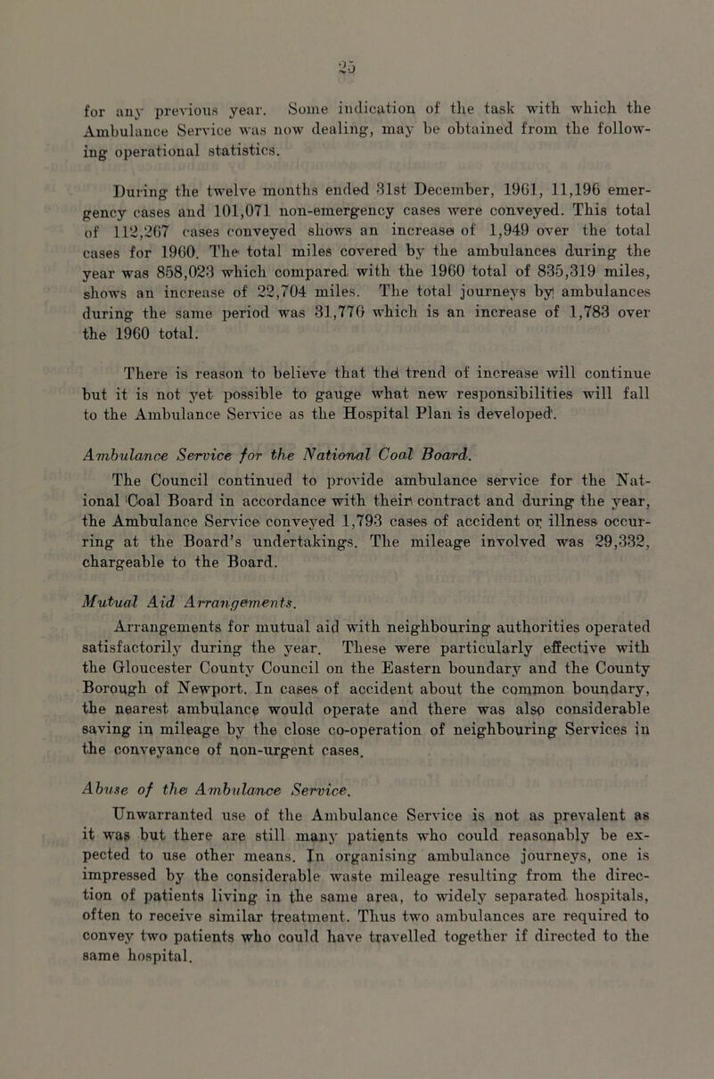 for any previous year. Some indication of the task with which the Ambulance Service was now dealing, may be obtained from the follow- ing operational statistics. During the twelve months ended 81st December, 19G1, 11,196 emer- gency cases and 101,071 non-emergency cases were conveyed. This total of 112,267 cases conveyed shows an increase of 1,949 over the total cases for 1960. The total miles covered by the ambulances during the year was 858,023 which compared, with the 1960 total of 835,319 miles, shows an increase of 22,704 miles. The total journeys by ambulances during the same period was 31,770 which is an increase of 1,783 over the 1960 total. There is reason to believe that thd trend of increase will continue but it is not yet possible to gauge what new responsibilities will fall to the Ambulance Service as the Hospital Plan is developed1. Ambulance Service for the National Coal Board. The Council continued to provide ambulance service for the Nat- ional ;Coal Board in accordance with thein contract and during the year, the Ambulance Service conveyed 1,793 cases of accident or illness occur- ring at the Board’s undertakings. The mileage involved was 29,332, chargeable to the Board. Mutual Aid Arrangements. Arrangements for mutual aid with neighbouring authorities operated satisfactorily during the year. These were particularly effective with the Gloucester County Council on the Eastern boundary and the County Borough of Newport. In cases of accident about the common boundary, the nearest ambulance would operate and there was also considerable saving in mileage by the close co-operation of neighbouring Services in the conveyance of non-urgent cases. Abuse of the Ambulance Service. Unwarranted use of the Ambulance Service is not as prevalent as it was but there are still many patients who could reasonably be ex- pected to use other means. In organising ambulance journeys, one is impressed by the considerable waste mileage resulting from the direc- tion of patients living in the same area, to widely separated hospitals, often to receive similar treatment. Thus two ambulances are required to convey two patients who could have travelled together if directed to the same hospital.