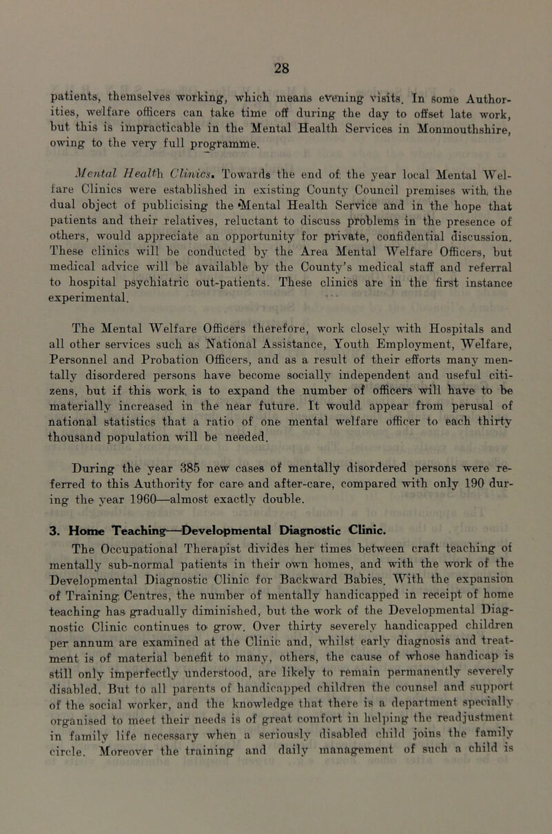 patients, themselves working, which means evening visits. In some Author- ities, welfare officers can take time off during the day to offset late work, hut this is impracticable in the Mental Health Services in Monmouthshire, owing to the very full programme. Mental Health. Clinics. Towards the end of, the year local Mental Wel- fare Clinics were established in existing County Council premises with, the dual object of publicising the ‘Mental Health Service and in the hope that patients and their relatives, reluctant to discuss problems in the presence of others, would appreciate an opportunity for private, confidential discussion. These clinics will be conducted by the Area Mental Welfare Officers, but medical advice will be available by the County’s medical staff and referral to hospital psychiatric out-patients. These clinics are in the first instance experimental. The Mental Welfare Officers therefore, work closely with Hospitals and all other services such as National Assistance, Youth Employment, Welfare, Personnel and Probation Officers, and as a result of their efforts many men- tally disordered persons have become socially independent and useful citi- zens, but if this work, is to expand the number of officers will have to be materially increased in the near future. It would appear from perusal of national statistics that a ratio of one mental welfare officer to each thirty thousand population will be needed. During the year 385 new cases of mentally disordered persons were re- ferred to this Authority for care and after-care, compared with only 190 dur- ing the year 1960—almost exactly double. 3. Home Teaching—Developmental Diagnostic Clinic. The Occupational Therapist divides her times between craft teaching of mentally sub-normal patients in their own homes, and writh the work of the Developmental Diagnostic Clinic for Backward Babies. With the expansion of Training Centres, the number of mentally handicapped in receipt of home teaching has gradually diminished, but the work of the Developmental Diag- nostic Clinic continues to grow. Over thirty severely handicapped children per annum are examined at the Clinic and, whilst early diagnosis and treat- ment is of material benefit to many, others, the cause of whose handicap is still only imperfectly understood, are likely to remain permanently severely disabled. But to all parents of handicapped children the counsel and support of the social worker, and the knowledge that there is a department specially organised to meet their needs is of great comfort in helping the readjustment in family life necessary when a seriously disabled child joins the family circle. Moreover the training and daily management of such a child is