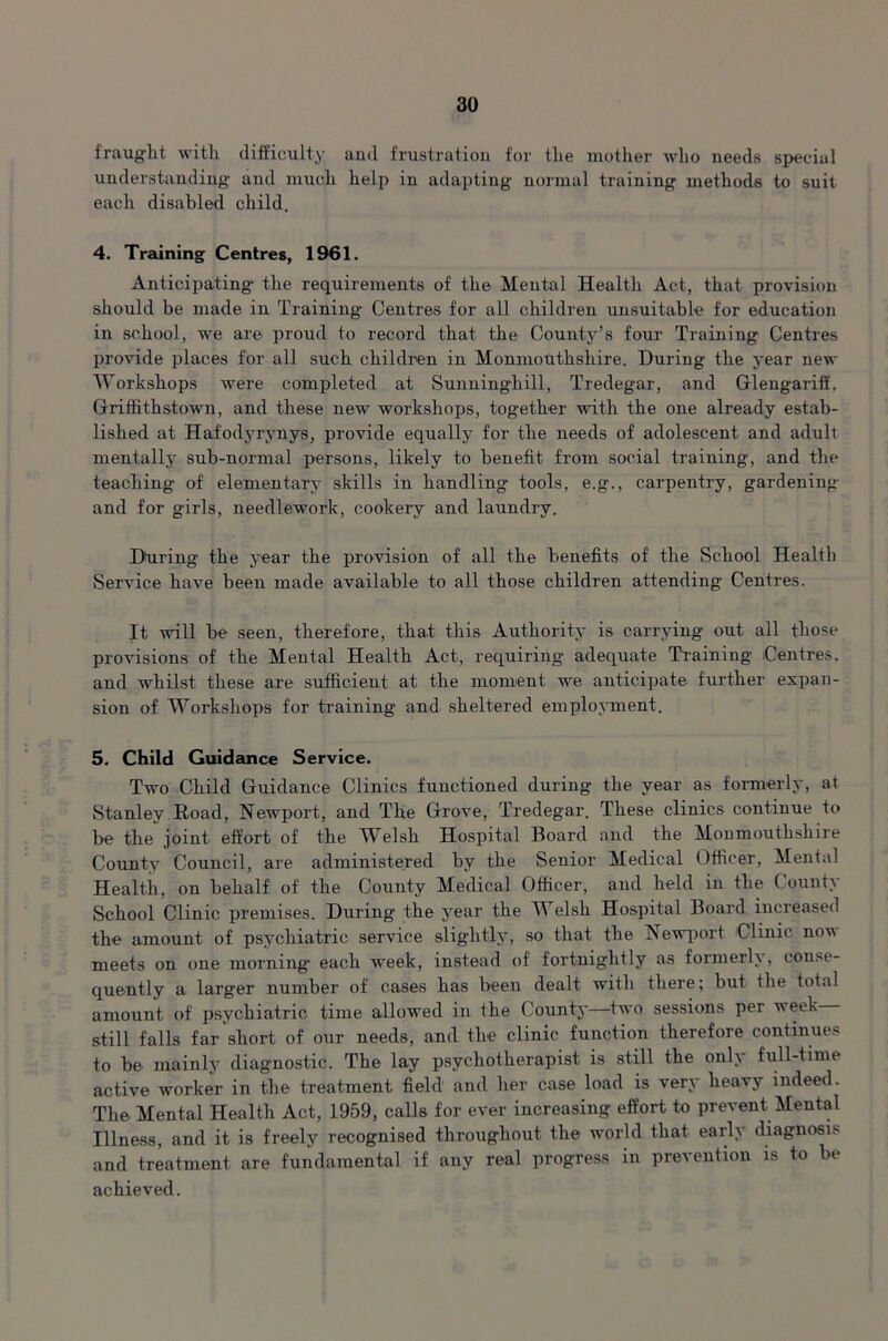 fraught with difficulty and frustration for the mother who needs special understanding and much help in adapting normal training methods to suit each disabled child. 4. Training Centres, 1961. Anticipating- the requirements of the Mental Health Act, that provision should be made in Training Centres for all children unsuitable for education in school, we are proud to record that the County’s four Training Centres provide places for all such children in Monmouthshire. During the year new Workshops were completed at Sunning-hill, Tredegar, and Glengariff. Gtriffithstown, and these new workshops, together with the one already estab- lished at Hafodyrynys, provide equally for the needs of adolescent and adult mentally sub-normal persons, likely to benefit from social training, and the teaching of elementary skills in handling tools, e.g., carpentry, gardening- and for girls, needlework, cookery and laundry. Dturing- the year the provision of all the benefits of the School Health Service have been made available to all those children attending Centres. It will be seen, therefore, that this Authority is carrying out all those provisions of the Mental Health Act, requiring adequate Training Centres, and whilst these are sufficient at the moment we anticipate further expan- sion of Workshops for training and sheltered employment. 5. Child Guidance Service. Two Child Guidance Clinics functioned during the year as formerly, at Stanley Road, Newport, and The Grove, Tredegar. These clinics continue to be the joint effort of the Welsh Hospital Board and the Monmouthshire County Council, are administered by the Senior Medical Officer, Mental Health, on behalf of the County Medical Officer, and held in the County School Clinic premises. During the year the Welsh Hospital Board increased the amount of psychiatric service slightly, so that the Newport Clinic now meets on one morning- each week, instead of fortnightly as formerly , conse- quently a larger number of cases has been dealt with there; but the total amount of psychiatric time allowed in the County—two sessions per week still falls far short of our needs, and the clinic function therefore continues to be mainly diagnostic. The lay psychotherapist is still the only full-time active worker in the treatment field and her case load is very heavy indeed. The Mental Health Act, 1959, calls for ever increasing effort to prevent Mental Illness, and it is freely recognised throughout the world that earl\ diagnosis and treatment are fundamental if any real progress in prevention is to be achieved.