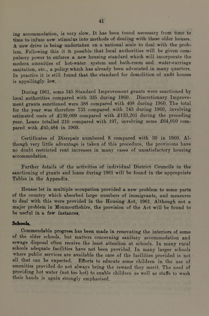 ing accommodation, is very slow. It lias been found necessary from time to time to infuse new stimulus into methods of dealing with these older houses. A new drive is being undertaken on a national scale to deal with the prob- lem. Following this it is possible that local authorities will be given com- pulsory power to enforce a new housing standard which will incorporate the modern amenities of hot-water system and bath-room and water-carriage sanitation, etc., a policy which has already been advocated in many quarters. In practice it is still found that the standard for demolition of unfit houses is appallingly low. During 1961, some 345 Standard Improvement grants were sanctioned by local authorities compared with 335 during 1960. Discretionary Improve- ment grants sanctioned were 388 compared with 408 during 1960. The total for the year was therefore 733 compared with 743 during 1960, involving estimated costs of £139,009 compared with £133,261 during the preceding year. Loans totalled 210 compared with 197, involving some £64,010 com- pared with £45,484 in 1960. Certificates of Disrepair numbered 8 compared with 30 in 1960. Al- though very little advantage is taken of this procedure, the provisions have no doubt restricted rent increases in many cases of unsatisfactory housing accommodation. Further details of the activities of individual District Councils in the sanctioning of grants and loans during 1961 will be found in the appropriate Tables in the Appendix. Houses let in multiple occupation provided a new problem to some parts of the country which absorbed large numbers of immigrants, and measures to deal with this were provided in the Housing Act, 1961. Although not a major problem in Monmouthshire, the provision of the Act will be found to be useful in a few instances. School*. Commendable progress, has been made in renovating the interiors of some of the older schools, but matters concerning sanitary accommodation and sewage disposal often receive the least attention at schools. In many rural schools adequate facilities have not been provided. In many larger schools where public services are available the care of the facilities provided is not all that can be expected. Efforts to educate some children in the use of amenities provided do not always bring the reward they merit. The need of providing hot water (not too hot) to enable children as well as staffs to wash their hands is again strongly emphasised.