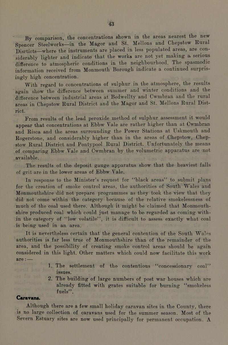 By comparison, tlie concentrations shown in the areas nearest the new Spencer Steelworks—in the Magor and St. Mellons and Chepstow Rural Disrticts—where the instruments are placed in less populated areas, are con- siderably lighter and indicate that the works are not yet making a serious difference to atmospheric conditions in the neighbourhood. The spasmodic information received from Monmouth Borough indicate a continued surpris- ingly high concentration. With regard to concentrations of sulphur in the atmosphere, the results again show the difference between summer and winter conditions and the difference between industrial areas at Bedwellty and Cwmbran and the rural areas in Chepstow Rural District and the Magor and St. Mellons Rural Dist- rict. From results of the lead peroxide method of sulphur assessment it would appear that concentrations at Ebbw Vale are rather higher than at Cwmbran and Risca and the areas surrounding the Power Stations at Uskmouth and Rog’erstone, and considerably higher than in the areas of Chepstow, Chep- stow Rural District and Pontypool Rural District. Unfortunately the means of comparing Ebbw Vale and Cwmbran by the volumetric apparatus are not available. The results of the deposit gauge apparatus show that the heaviest falls of grit are in the lower areas of Ebbw Vale. In response to the Minister’s request for “black areas” to submit plans for the creation of smoke control areas, the authorities of South Wales and Monmouthshire did not prepare programmes as they took the view that they did not come within the category because of the relative smokelessness of much of the coal used there. Although it might be claimed that Monmouth- shire produced coal which could just manage to be regarded as coming with- in the category of “low volatile”, it is difficult to assess exactly what coal is being used in an area. It is nevertheless certain that the general contention of the South Wales authorities is far less true of Monmouthshire than of the remainder of the area, and the possibility of creating smoke control areas should be again considered in this light. Other matters which could now facilitate this work are: — 1. The settlement of the contentious “concessionary coal” issues. 2. The building of large numbers of post war houses which are already fitted with grates suitable for burning “smokeless fuels”. Caravan*. Although there are a few small holiday caravan sites in the County, there is no large collection of caravans used for the summer season. Most of the Severn Estuary sites are now used principally for permanent occupation. A
