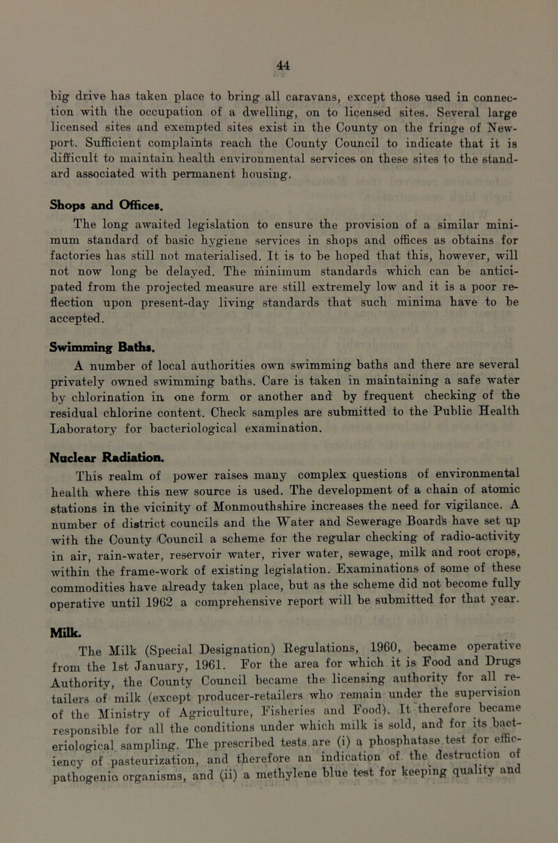 big drive lias taken place to bring all caravans, except those used in connec- tion with the occupation of a dwelling, on to licensed sites. Several large licensed sites and exempted sites exist in the County on the fringe of New- port. Sufficient complaints reach the County Council to indicate that it is difficult to maintain health environmental services on these sites to the stand- ard associated with permanent housing. Shops and Offices. The long awaited legislation to ensure the provision of a similar mini- mum standard of basic hygiene sendees in shops and offices as obtains for factories has still not materialised. It is to be hoped that this, however, will not now long be delayed. The minimum standards which can be antici- pated from the projected measure are still extremely low and it is a poor re- flection upon present-day living standards that such minima have to be accepted. Swimming Baths. A number of local authorities own swimming baths and there are several privately owned swimming baths. Care is taken in maintaining a safe water by chlorination in one form or another and by frequent checking of the residual chlorine content. Check samples are submitted to the Public Health Laboratory for bacteriological examination. Nuclear Radiation. This realm of power raises many complex questions of environmental health where this new source is used. The development of a chain of atomic stations in the vicinity of Monmouthshire increases the need for vigilance. A number of district councils and the Water and Sewerage Boardte have set up with the County /Council a scheme for the regular checking of radio-activity in air, rain-water, reservoir water, river water, sewage, milk and root crops, within the frame-work of existing legislation. Examinations of some of these commodities have already taken place, but as the scheme did not become fully operative until 1962 a comprehensive report will be submitted for that year. Milk. The Milk (Special Designation) Regulations, 1960, became operative from the 1st January, 1961. For the area for which it is Food and Drugs Authority, the County Council became the licensing authority for all re- tailers of milk (except producer-retailers who remain under the supervision of the Ministry of Agriculture, Fisheries and Food). It therefore became responsible for all the conditions under which milk is sold, and' for its bact- eriological. sampling. The prescribed tests are (i) a phosphatase test for effic- iency of pasteurization, and therefore an indication of the destruction ot pathogenic organisms, and (ii) a methylene blue test for keeping quality and
