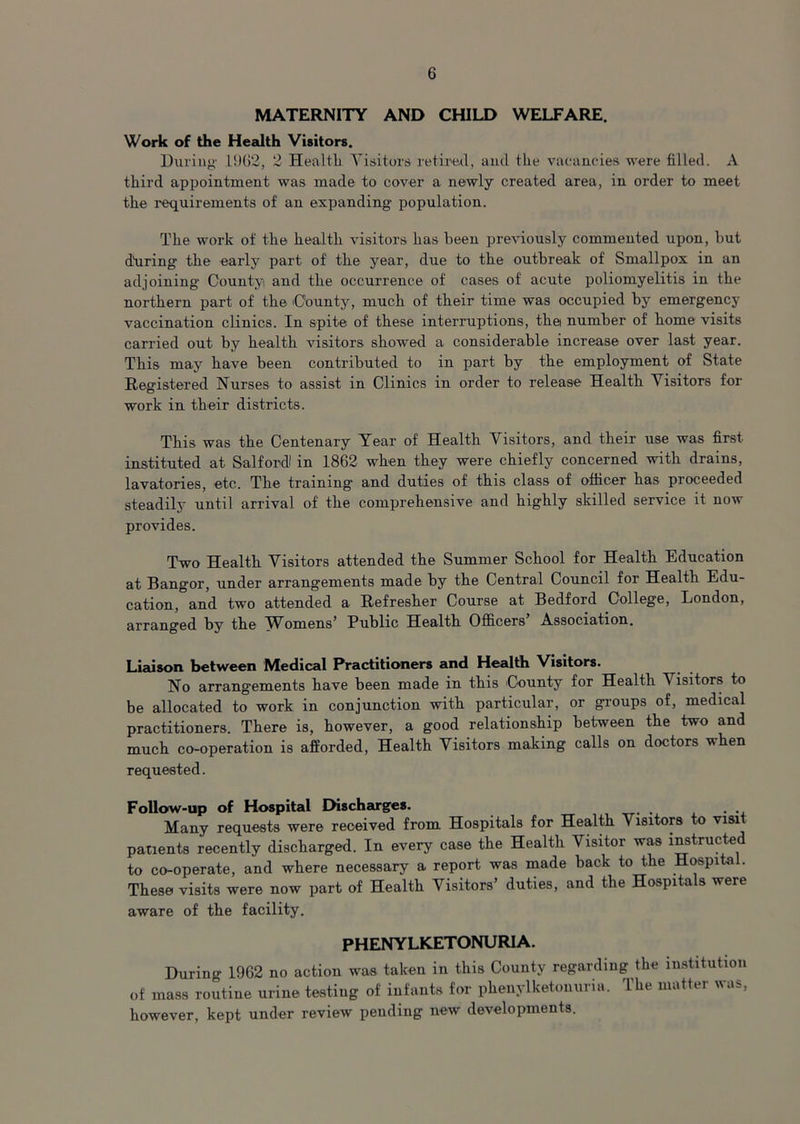 MATERNITY AND CHILD WELFARE. Work of the Health Visitors. During 1962, 2 Health. Visitors retired, and the vacancies were filled. A third appointment was made to cover a newly created area, in order to meet the requirements of an expanding population. The work of the health visitors has been previously commented upon, but dtiring the early part of the year, due to the outbreak of Smallpox in an adjoining County and the occurrence of cases of acute poliomyelitis in the northern part of the County, much of their time was occupied by emergency vaccination clinics. In spite of these interruptions, the number of home visits carried out by health visitors showed a considerable increase over last year. This may have been contributed to in part by the employment of State Registered Nurses to assist in Clinics in order to release Health Visitors for work in their districts. This was the Centenary Year of Health Visitors, and their use was first instituted at Salfordl in 1862 when they were chiefly concerned with drains, lavatories, etc. The training and duties of this class of officer has proceeded steadily until arrival of the comprehensive and highly skilled service it now provides. Two Health Visitors attended the Summer School for Health Education at Bangor, under arrangements made by the Central Council for Health Edu- cation, and two attended a Refresher Course at Bedford College, London, arranged by the Womens' Public Health Officers Association. Liaison, between Medical Practitioners and Health Visitors. No arrangements have been made in this County for Health V isitors to be allocated to work in conjunction with particular, or groups of, medical practitioners. There is, however, a good relationship between the two and much co-operation is afforded, Health Visitors making calls on doctors when requested. Follow-up of Hospital Discharges. . Many requests were received from Hospitals for Health Visitors to visit patients recently discharged. In every case the Health Visitor was instructed to co-operate, and where necessary a report was made back to the Hospital. These visits were now part of Health Visitors’ duties, and the Hospitals were aware of the facility. PHENYLKETONURIA. During 1962 no action was taken in this County regarding the institution of mass routine urine testing of infants for phenylketonuria. The matter was, however, kept under review pending new developments.