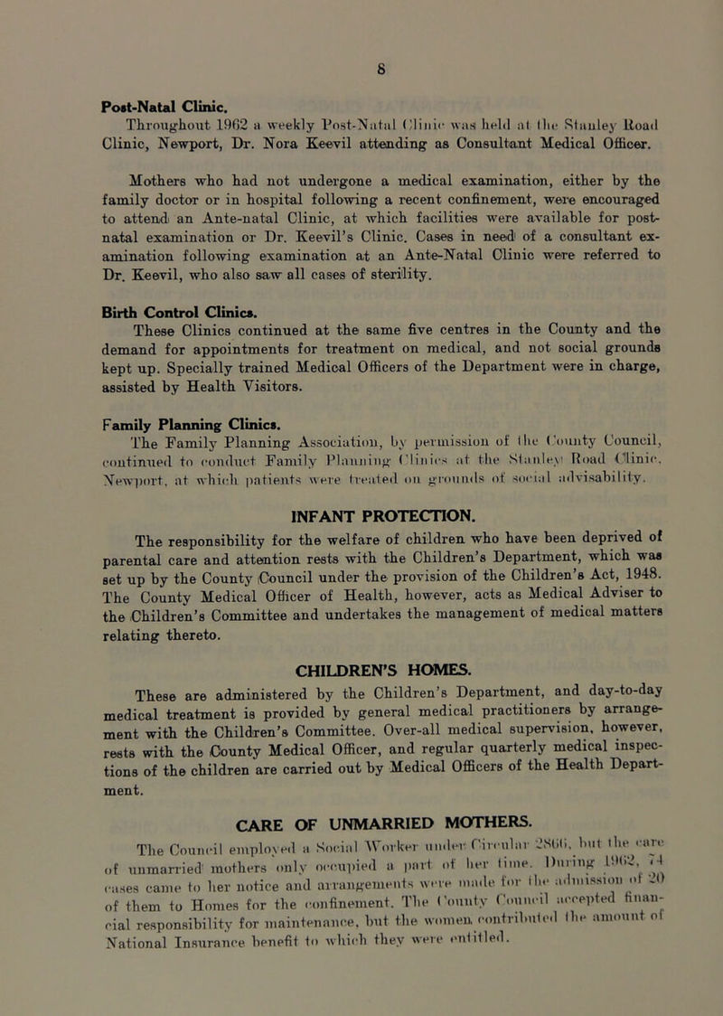 Post-Natal Clinic. Throughout 1962 a weekly Post-Natal Clinic warn held at (lie Stanley Road Clinic, Newport, Dr. Nora Keevil attending as Consultant Medical Officer. Mothers who had not undergone a medical examination, either by the family doctor or in hospital following a recent confinement, were encouraged to attend: an Ante-natal Clinic, at which facilities were available for post- natal examination or Dr. Keevil’s Clinic. Cases in need of a consultant ex- amination following examination at an Ante-Natal Clinic were referred to Dr. Keevil, who also saw all cases of sterility. Birth Control Clinics. These Clinics continued at the same five centres in the County and the demand for appointments for treatment on medical, and not social grounds kept up. Specially trained Medical Officers of the Department were in charge, assisted by Health Visitors. Family Planning Clinics. The Family Planning Association, by permission of the County Council, continued to conduct Family Planning Clinics at the Stanley! Road Clinic. Newport, at which patients were treated on grounds of social advisability. INFANT PROTECTION. The responsibility for the welfare of children who have been deprived of parental care and attention rests with the Children’s Department, which was set up by the County (Council under the provision of the Children’s Act, 1948. The County Medical Officer of Health, however, acts as Medical Adviser to the Children’s Committee and undertakes the management of medical matters relating thereto. CHILDREN’S HOMES. These are administered by the Children’s Department, and day-to-day medical treatment is provided by general medical practitioners by arrange- ment with the Children’s Committee. Over-all medical supervision, however, rests with the County Medical Officer, and regular quarterly medical inspec- tions of the children are carried out by Medical Officers of the Health Depart- ment. CARE OF UNMARRIED MOTHERS. The Council employed a Social Worker under Circular 2NU6, but the care of unmarried' mothers only occupied a part of her lime. During 191.2, < l cases came to her notice and arrangements were made tor ihe admission o J of them to Homes for the confinement. The Comity Council accepted finan- cial responsibility for maintenance, but the women contributed (lie amount o! National Insurance benefit to which they were entitled.