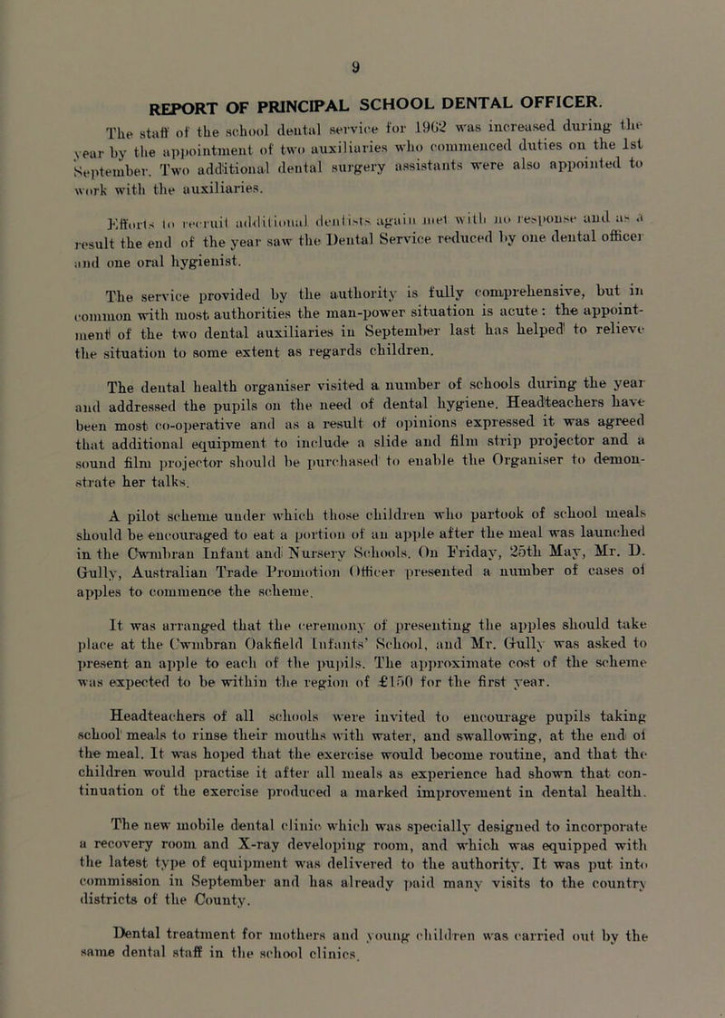 REPORT OF PRINCIPAL SCHOOL DENTAL OFFICER. The staff of the school dental service for 1902 was increased during the vear by the appointment; of two auxiliaries who commenced duties on the 1st September. Two additional dental surgery assistants were also appointed to work with the auxiliaries. Efforts lo recruit additional dentists again niel with no response and as a result the end of the year saw the Dental Service reduced by one dental officer and one oral hygienist. The service provided by the authority is fully comprehensive, but in common with most, authorities the man-power situation is acute : the appoint- ment of the two dental auxiliaries in September last has helped to relieve the situation to some extent as regards children. The dental health organiser visited a number of schools during the year and addressed the pupils on the need of dental hygiene. Headteachers have been most co-operative and as a result of opinions expressed it was agreed that additional equipment to include a slide and film strip projector and a sound film projector should be purchased to enable the Organiser to demon- strate her talks. A pilot scheme under which those children who partook of school meals should be encouraged to eat a portion of an apple after the meal was launched in tlie Cwmbran Infant and Nursery Schools. On Friday, 25tli May, Mr. D. Gully, Australian Trade Promotion (Ifticer presented a number of cases ol apples to commence the scheme. It was arranged that tlie ceremony of presenting the apples should take place at the Cwmbran Oakfield Infants’ School, and Mr. Gully was asked to present an apple to each of the pupils. The approximate cost of tlie scheme was expected to be within the region of £150 for the first year. Headteachers of all schools were invited to encourage pupils taking school' meals to rinse their mouths with water, aud swallowing, at the end oi the meal. It was hoped that the exercise would become routine, and that- tin- children would practise it after all meals as experience bad shown that con- tinuation ot the exercise produced a marked improvement in dental health. The new mobile dental clinic which was specially designed to incorporate a recovery room and X-ray developing room, and which was equipped with the latest type of equipment was delivered to the authority. It was put into commission in September and has already paid many visits to the country districts of the County. Dental treatment for mothers and young children was carried out by the same dental staff in the school clinics.