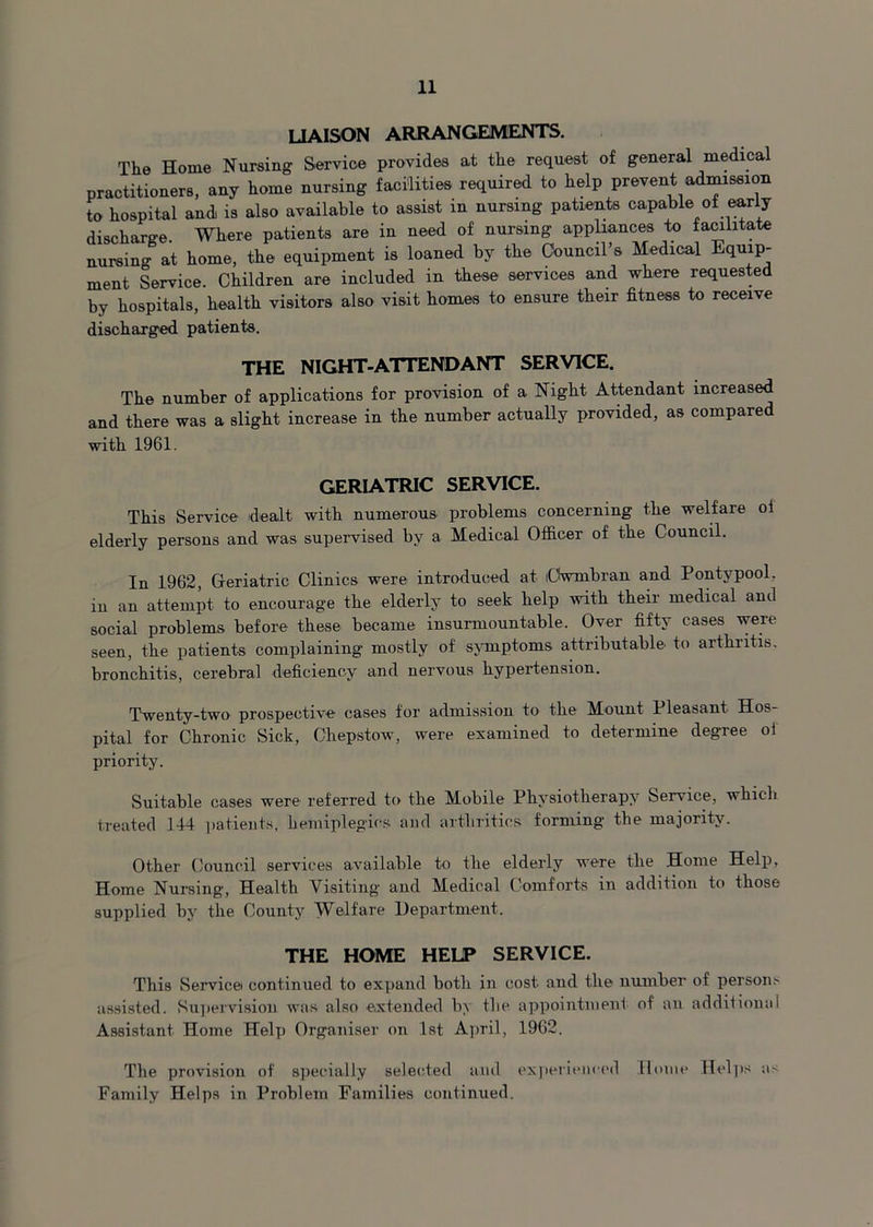LIAISON ARRANGEMENTS. The Home Nursing Service provides at the request of general medical practitioners, any home nursing facilities required to help prevent admission to hospital and is also available to assist in nursing patients capable of early discharge. Where patients are in need of nursing appliances to facilitate nursing at home, the equipment is loaned by the Council’s Medical Equip- ment Service. Children are included in these services and where requested by hospitals, health visitors also visit homes to ensure their fitness to receive discharged patients. THE NIGHT-ATTENDANT SERVICE. The number of applications for provision of a Night Attendant increased and there was a slight increase in the number actually provided, as compared with 1961. GERIATRIC SERVICE. This Service dealt with numerous problems concerning the welfare oi elderly persons and was supervised by a Medical Officer of the Council. In 1962, Geriatric Clinics were introduced at lUwmbran and Pontypool. in an attempt to encourage the elderly to seek help with their medical and social problems before these became insurmountable. Over fifty cases were seen, the patients complaining mostly of symptoms attributable to arthritis, bronchitis, cerebral deficiency and nervous hypertension. Twenty-two prospective cases for admission to the Mount Pleasant Hos- pital for Chronic Sick, Chepstow, were examined to determine degree oi priority. Suitable cases were referred to the Mobile Physiotherapy Service, which treated 144 patients, hemiplegics and arthritics forming the majority. Other Council services available to the elderly were the Home Help, Home Nursing, Health Visiting and Medical Comforts in addition to those supplied by the County Welfare Department. THE HOME HELP SERVICE. This Service continued to expand both in cost and the number of persons assisted. Supervision was also extended by the appointment of an additional Assistant Home Help Organiser on 1st April, 1962. The provision of specially selected and experienced Home Helps as Family Helps in Problem Families continued.