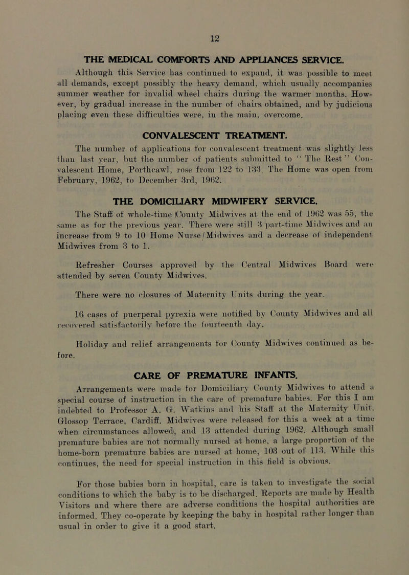 THE MEDICAL COMFORTS AND APPLIANCES SERVICE. Although this Service has continued to expand, it was possible to meet all demands, except possibly the heavy demand, which usually accompanies summer weather for invalid wheel chairs during the warmer months. How- ever, by gradual increase in the number of chairs obtained, and by judicious placing even these difficulties were, in the main, overcome. CONVALESCENT TREATMENT. The number of applications for convalescent treatment was slightly less than last year, but the number of patients submitted to  The Rest (Con- valescent Home, Porthcawl, rose from 122 to 133. The Home was open from February. 1962, to December 3rd, 19(>2. THE DOMICILIARY MIDWIFERY SERVICE. The Staff of whole-time (County Midwives at the end of 19t!2 was 55, the same as for the previous year. There were still 3 part-time Midwives and an increase from 9 to 10 Home Nurse /Midwives and a decrease ol independent Midwives from 3 to 1. Refresher Courses approved by the Central Midwives Board were attended by seven County Midwives. There were no closures of Maternity Units during the year. 10 cases of puerperal pyrexia were notified by County Midwives and all recovered satisfactorily before the fourteenth day. Holiday and relief arrangements for County Midwives continued as be- fore. CARE OF PREMATURE INFANTS. Arrangements were made for Domiciliary County Midwives to attend a special course of instruction in the care of premature babies. For this I am indebted to Professor A. <>. Watkins and bis Staff at the Maternity Unit. Glossop Terrace, Cardiff. Midwives were released for this a week at a time when circumstances allowed', and 13 attended during 1962. Although small premature babies are not normally nursed at home, a large proportion of the home-born premature babies are nursed at home, 103 out of 113. While this continues, the need for special instruction in 1 his field is obvious. For those babies born in hospital, care is taken to investigate the social conditions to wThich the baby is to be discharged. Reports are made by Health Visitors and where there are adverse conditions the hospital authorities are informed. They co-operate by keeping the baby in hospital rather longer than usual in order to give it a good start.