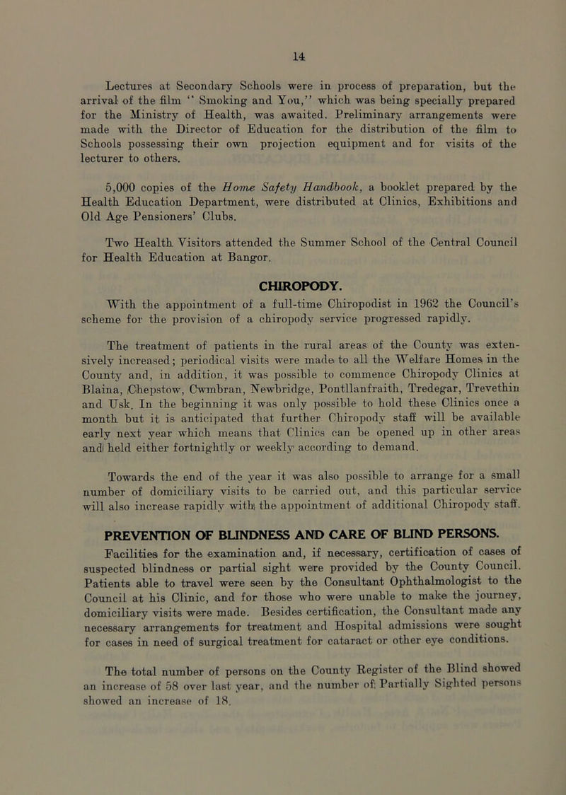 Lectures at Secondary Schools were in process of preparation, but the arrival of the film “ Smoking and You,” which was being specially prepared for the Ministry of Health, was awaited. Preliminary arrangements were made with the Director of Education for the distribution of the film to Schools possessing their own projection equipment and for visits of the lecturer to others. 5,000 copies of the Home Safety Handbook, a booklet prepared by the Health Education Department, were distributed at Clinics, Exhibitions and Old Age Pensioners’ Clubs. Two Health Visitors attended the Summer School of the Central Council for Health Education at Bangor. CHIROPODY. With the appointment of a full-time Chiropodist in 1962 the Council’s scheme for the provision of a chiropody service progressed rapidly. The treatment of patients in the rural areas of the County was exten- sively increased; periodical visits were made to all the Welfare Homesi in the County and, in addition, it was possible to commence Chiropody Clinics at Blaina, Chepstow, Cwmbran, Newbridge, Pontllanfraith, Tredegar, Trevethin and Usk. In the beginning it was only possible to hold these Clinics once a month but it- is anticipated that further Chiropody staff will be available early next year which means that Clinics can be opened up in other areas andi held either fortnightly or weekly according to demand. Towards the end of the year it was also possible to arrange for a small number of domiciliary visits to be carried out, and this particular service will also increase rapidly with! the appointment of additional Chiropody staff. PREVENTION OF BLINDNESS AND CARE OF BUND PERSONS. Facilities for the examination and, if necessary, certification of cases of suspected blindness or partial sight were provided by the County Council. Patients able to travel were seen by the Consultant Ophthalmologist to the Council at his Clinic, and for those who were unable to make the journey, domiciliary visits were made. Besides certification, the Consultant made any necessary arrangements for treatment and Hospital admissions were sought for cases in need of surgical treatment for cataract or other eye conditions. The total number of persons on the County Register of the Blind showed an increase of 58 over last year, and the number of: Partially Sighted persons showed an increase of 18.