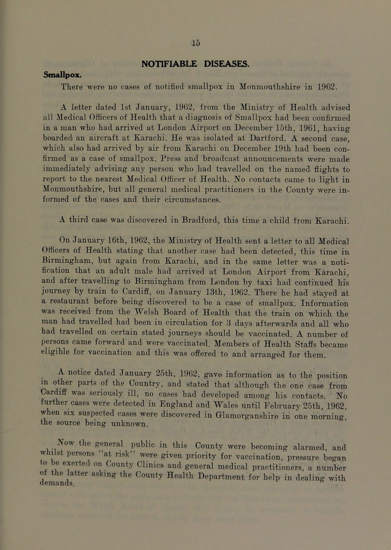 NOTIFIABLE DISEASES. Smallpox. There were no eases of notified smallpox in Monmouthshire in 1962. A letter dated 1st January, 1962, from the Ministry of Health advised all Medical Officers of Health that a diagnosis of Smallpox had been confirmed in a man who had arrived at London Airport on December 15th, 1961, having boarded an aircraft at Karachi. He was isolated at 'Hartford. A second case, which also had arrived by air from Karachi on December 19th had been con- firmed as a case of smallpox. Press and broadcast announcements were made immediately advising any person who had travelled on the namedi flights to report to the nearest Medical Officer of Health. No contacts came to light in Monmouthshire, but all general medical practitioners in the County were in- formed of the cases and their circumstances. A third case was discovered in Bradford, this time a child from Karachi. On January 16th, 1962, the Ministry of Health sent a letter to all Medical Officers of Health stating that another case had been detected, this time in Birmingham, but again from Karachi, and in the same letter was a noti- fication that an adult male had arrived at London Airport from Karachi, and after travelling to Birmingham from London by taxi had continued his journey by train to Cardiff, on January 13th, 1962. There he had stayed at a restaurant before being discovered to be a case of smallpox. Information was received from the Welsh Board of Health that the train on which the man had travelled had been in circulation for 3 days afterwards and all who had travelled on certain stated journeys should be vaccinated. A number of persons came forward and were vaccinated. Members of Health Staffs became eligible for vaccination and this was offered to and arranged for them. A notice dated January 25th, 1962, gave information as to the position in other parts of the Country, and stated that although the one case from Cardiff was seriously ill, no cases had developed among his contacts. No further cases were detected in England and Wales until February 25th, 1962, when six suspected cases were discovered in Glamorganshire in one morning, the source being unknown. ’ l Now the general public in this County were becoming alarmed, and w list persons “at risk” were given priority for vaccination, pressure began o be exerted on County Clinics and general medical practitioners, a number of the latter asking the County Health Department for help in dealing with