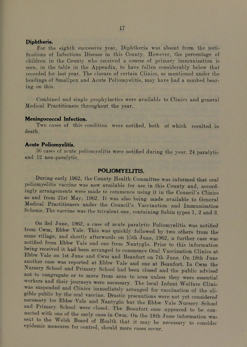 Diphtheria. For the eighth successive year, Diphtheria was absent from the noti- fications of Infectious Disease in this County. However, the percentage of children in the County who received a course of primary immunisation is seen, in the table in the Appendix, to have fallen considerably below that recorded for last year. The closure of certain Clinics, as mentioned under the headings of Smallpox and Acute Poliomyelitis, may have had a marked bear- ing on this. Combined and single prophylactics were available to Clinics and general Medical Practitioners throughout the year. Meningococcal Infection. Two cases of this condition were notified, both of which resulted in death. Acute Poliomyelitis. 36 cases of acute poliomyelitis were notified during the year, 24 paralytic and 12 non-paralytic. POLIOMYELITIS. During early 1962, the County Health Committee was informed that oral poliomyelitis vaccine was now available for use in this County and, accord- ingly arrangements were made to commence using it in the Council's Clinics as and from 21st May, 1962. It was also being made available to General Medical Practitioners under the Council’s Vaccination and Immunisation Scheme. The vaccine was the trivalent one, containing Sabin types 1, 2 and 3. On 3rd June, 1962, a case of acute paralytic Poliomyelitis was notified from Cwm, Ebbw Vale. This was quickly followed by two others from the same village, and shortly afterwards on 15th June, 1962, a further case was notified, from Ebbw Vale and one from Nantyglo. Prior to this information leing received it had been arranged to commence Oral Vaccination Clinics at Ebbw 5 ale on 1st June and Cwm and Beaufort on 7th June. On 18th June another case was reported at Ebbw Vale and one at Beaufort. In Cwm the Nursery School and Primary School had been closed and the public advised not. to congregate or to move from area to area unless they were essential workers and their journeys were necessary. The local Infant Welfare Clinic was suspended and Clinics immediately arranged for vaccination of the eli- gible public by the oral vaccine. Drastic precautions were not yet considered necessary for Ebbw Vale and Nantyglo but the Ebbw Vale Nursery vScliool and Primary School were closed. The Beaufort case appeared to'be con- neC.tef W*tk the early tmes iu Cwm. On the 18th June information was sent to the V elsh Board of Health that it may be necessary to consider epidemic measures for control, should more cases occur