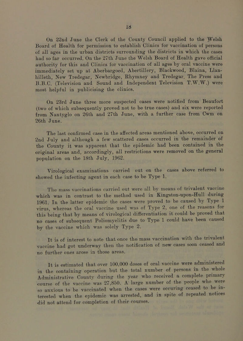 On 22nd June the Clerk of the County Council applied to the Welsh Board of Health for permission to establish Clinics for vaccination of persons of all ages in the urban districts surrounding the districts in which the cases had so far occurred. On the 27th June the Welsh Board of Health gave official authority for this and Clinics for vaccination of all ages by oral vaccine were immediately set up at Aberbargoed, Abertillery, Blackwood, Blaina, Llan- hilleth, New Tredegar, Newbridge, Rhymney and Tredegar. The Press and B.B.C. (Television and Sound and Independent Television T.W.W.) were most helpful in publicising the clinics. On 23rd June three more suspected cases were notified from Beaufort (two of which subsequently proved not to be true cases) and six were reported from Nantyglo on 26th and 27th June, with a further case from Cwm on 26th June. The last confirmed case in the affected areas mentioned above, occurred on 2nd July and although a few scattered cases occurred in the remainder of the County it was apparent that the epidemic had been contained in the original areas and, accordingly, all restrictions were removed on the general population on the 18th July, 1962. Yirological examinations carried out on the cases above referred to showed the infecting agent in each case to be Type 1. The mass vaccinations carried out were all by means of trivalent vaccine which was in contrast to the method used in Kingston-upon-Hull during 1961. In the latter epidemic the cases were proved to be caused by Type 1 virus, whereas the oral vaccine used was of Type 2, one of the reasons for this being that by means of virological differentiation it could be proved that no cases of subsequent Poliomyelitis due to Type 1 could have been caused by the vaccine which was solely Type 2. It is of interest to note that once the mass vaccination with the trivalent vaccine had got underway then the notification of new cases soon ceased and no further ones arose in those areas. It is estimated that over 100,000 doses of oral vaccine were administered in the containing operation but the total number of persons in the whole Administrative County during the year who received a complete primary course of the vaccine was 27,850. A large number of the people who were so anxious to be vaccinated when the cases were oceuring ceased to be in- terested when the epidemic was arrested, and in spite of repeated notices did not attend for completion of their courses.