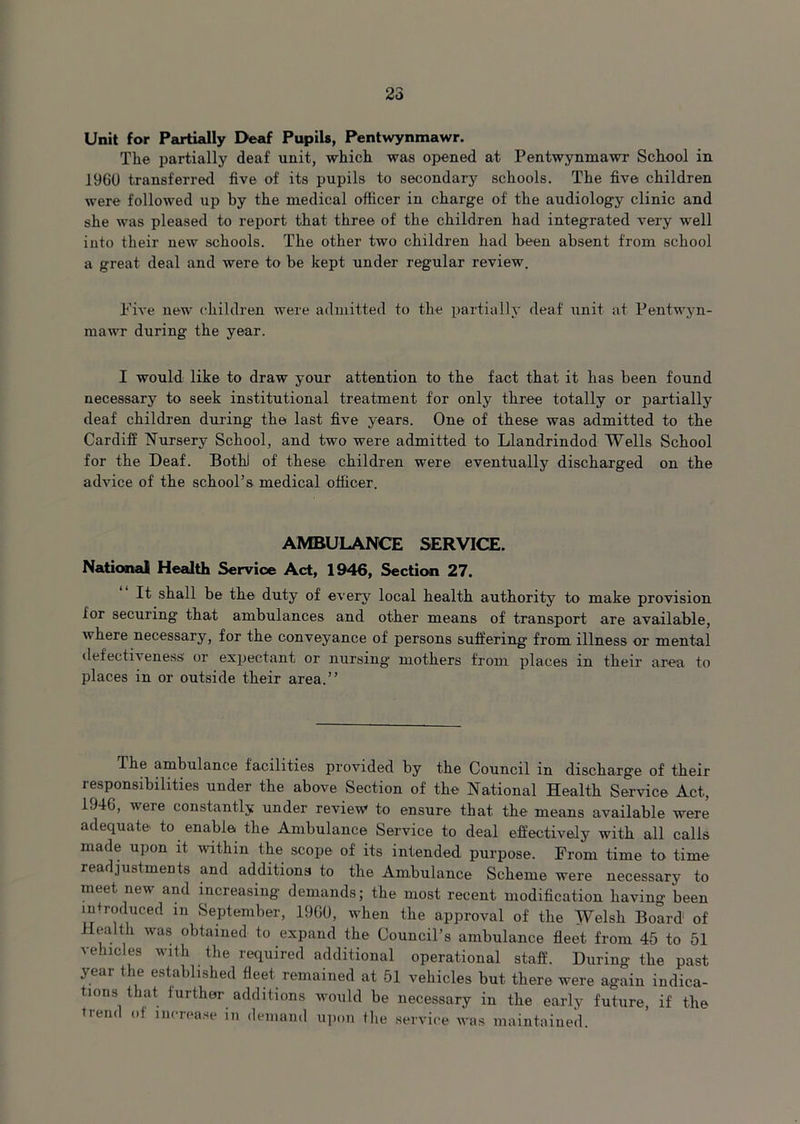 Unit for Partially Deaf Pupils, Pentwynmawr. The partially deaf unit, which was opened at Pentwynmawr School in 1960 transferred five of its pupils to secondary schools. The five children were followed up by the medical officer in charge of the audiology clinic and she was pleased to report that three of the children had integrated very well into their new schools. The other two children had been absent from school a great deal and were to be kept under regular review. Five new children were admitted to the partially deaf unit at Pentwyn- mawr during the year. I would like to draw your attention to the fact that it has been found necessary to seek institutional treatment for only three totally or partially deaf children during the last five years. One of these was admitted to the Cardiff Nursery School, and two were admitted to Llandrindod Wells School for the Deaf. Bothj of these children were eventually discharged on the advice of the school’s medical officer. AMBULANCE SERVICE. National Health Service Act, 1946, Section 27. It shall be the duty of every local health authority to make provision ior securing that ambulances and other means of transport are available, where necessary, for the conveyance of persons suffering from illness or mental defectiveness or expectant, or nursing mothers from places in their area to places in or outside their area.” The ambulance facilities provided by the Council in discharge of their responsibilities under the above Section of the National Health Service Act, 1946, were constantly under review to ensure that the means available were adequate to enable the Ambulance Service to deal effectively with all calls made upon it within the scope of its intended purpose. From time to time readjustments and additions to the Ambulance Scheme were necessary to meet new and increasing demands; the most recent modification having been introduced m September, I960, when the approval of the Welsh Board of ilcalth was obtained to expand the Council’s ambulance fleet from 45 to 51 vehicles with the required additional operational staff. During the past year the established fleet remained at 51 vehicles but there were again indica- tions that further additions would be necessary in the early future, if the trend ot increase in demand upon the service was maintained.