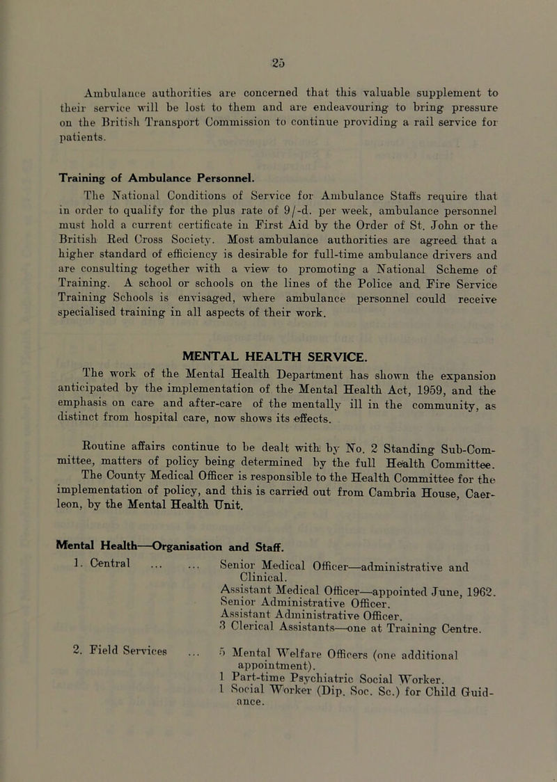 Ambulance authorities are concerned that this valuable supplement to their service will be lost to them and are endeavouring to bring pressure on the British Transport Commission to continue providing a rail service for patients. Training of Ambulance Personnel. The National Conditions of Service for Ambulance Stalls require that in order to qualify for the plus rate of 9/-d. per week, ambulance personnel must hold a current certificate in First Aid by the Order of St. John or the British Red Cross Society. Most ambulance authorities are agreed that a higher standard of efficiency is desirable for full-time ambulance drivers and are consulting together with a view to promoting a National Scheme of Training. A school or schools on the lines of the Police and, Fire Service Training Schools is envisaged, where ambulance personnel could receive specialised training in all aspects of their work. MENTAL HEALTH SERVICE. The work of the Mental Health Department has shown the expansion anticipated by the implementation of the Mental Health Act, 1959, and the emphasis on care and after-care of the mentally ill in the community, as distinct from hospital care, now shows its effects. Routine affairs continue to be dealt with; by No. 2 Standing Sub-Com- mittee, matters of policy being determined by the full Health Committee. The County Medical Officer is responsible to the Health Committee for the implementation of policy, and this is carried out from Cambria House, Caer- leon, by the Mental Health Unit. Mental Health—Organisation and Staff. 1. Central ... ... Senior Medical Officer—administrative and Clinical. Assistant Medical Officer—appointed June, 1962. Senior Administrative Officer. Assistant Administrative Officer. 6 Clerical Assistants—one at Training Centre. 2. Field Services Mental V elfare Officers (one additional appointment). 1 Part-time Psychiatric Social TTorker. 1 Social Worker (Dip. Soc. Sc.) for Child Guid- ance.