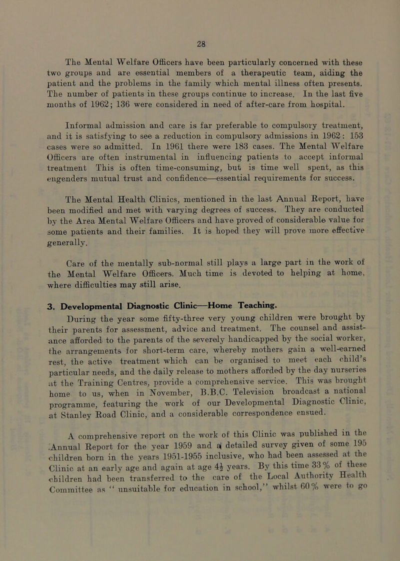 The Mental Welfare Officers have been particularly concerned with these two groups and are essential members of a therapeutic team, aiding the patient and the problems in the family which mental illness often presents. The number of patients in these groups continue to increase. In the last five months of 1962; 136 were considered in need of after-care from hospital. Informal admission and care is far preferable to compulsory treatment, and it is satisfying to see a reduction in compulsory admissions in 1962: 153 cases were so admitted. In 1961 there were 183 cases. The Mental Welfare Officers are often instrumental in influencing patients to accept informal treatment This is often time-consuming, but is time well spent, as this engenders mutual trust and confidence—essential requirements for success. The Mental Health Clinics, mentioned in the last Annual Report, have been modified and met with varying degrees of success. They are conducted by the Area Mental Welfare Officers and have proved of considerable value fox- some patients and their families. It is hoped they will prove more effective generally. Care of the mentally sub-normal still plays a large part in the work of the Mental Welfare Officers. Much time is devoted to helping at home, where difficulties may still arise. 3. Developmental Diagnostic Clinic—Home Teaching. During the year some fifty-three very young children were brought by their parents for assessment, advice and treatment. The counsel and assist- ance afforded to the parents of the severely handicapped by the social worker, the arrangements for short-term care, whereby mothers gain a well-earned rest, the active treatment which can be organised to meet each child’s particular needs, and the daily release to mothers afforded by the day nurseries at the Training Centres, provide a comprehensive service. This was brought home to us, when in November, B.B.C. Television broadcast a national programme, featuring the work of our Developmental Diagnostic Clinic, at Stanley Road Clinic, and a considerable correspondence ensued. A comprehensive report on the work of this Clinic was published in the .Annual Report for the year 1959 and a| detailed survey given of some 195 children born in the years 1951-1955 inclusive, who had been assessed at the Clinic at an early age and again at age years. By this time 33 % of these children had been transferred to the care of the Local Authority Health Committee as “ unsuitable for education in school,” whilst 60% were to go