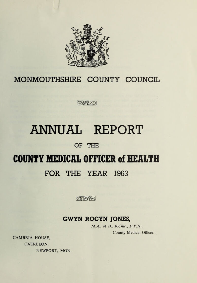 MONMOUTHSHIRE COUNTY COUNCIL ANNUAL REPORT OF THE COUNTY MEDICAL OFFICER of HEALTH FOR THE YEAR 1963 GWYN ROCYN JONES, M.A., M.D., B.Chir., D.P.H., CAERLEON, NEWPORT, MON.