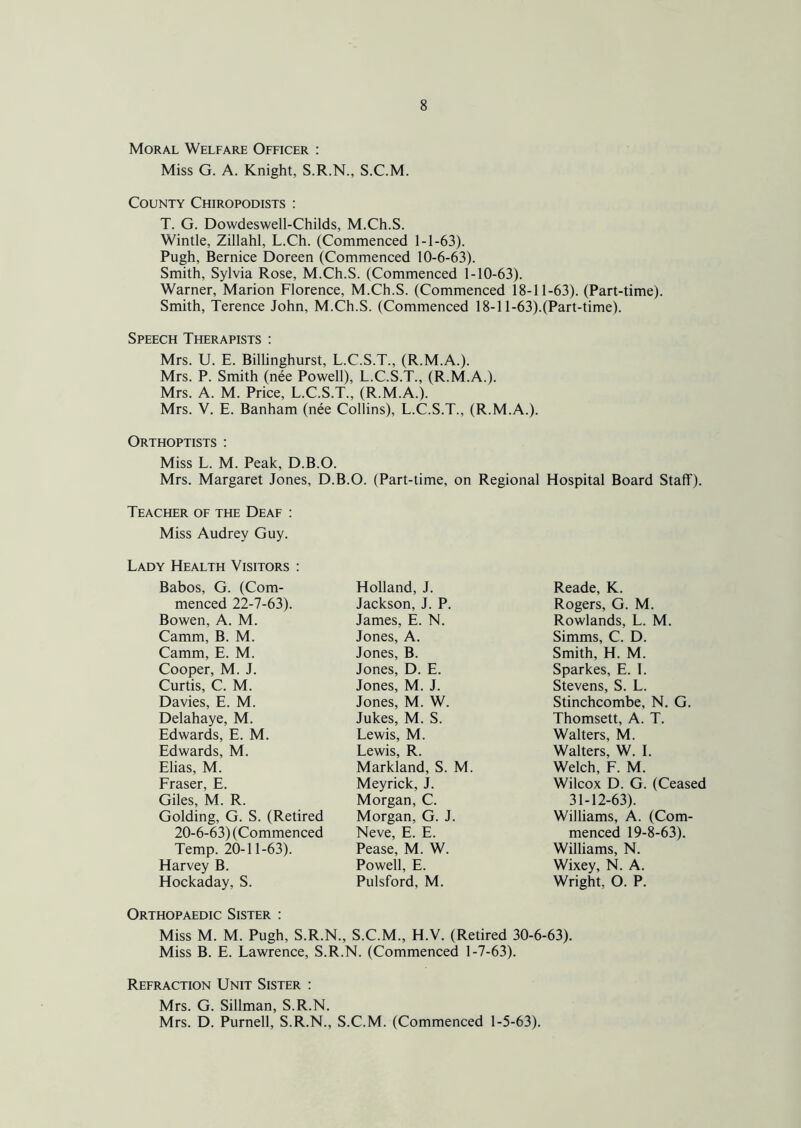 Moral Welfare Officer : Miss G. A. Knight, S.R.N., S.C.M. County Chiropodists : T. G. Dowdeswell-Childs, M.Ch.S. Wintle, Zillahl, L.Ch. (Commenced 1-1-63). Pugh, Bernice Doreen (Commenced 10-6-63). Smith, Sylvia Rose, M.Ch.S. (Commenced 1-10-63). Warner, Marion Florence, M.Ch.S. (Commenced 18-11-63). (Part-time). Smith, Terence John, M.Ch.S. (Commenced 18-11-63).(Part-time). Speech Therapists : Mrs. U. E. Billinghurst, L.C.S.T., (R.M.A.). Mrs. P. Smith (nee Powell), L.C.S.T., (R.M.A.). Mrs. A. M. Price, L.C.S.T., (R.M.A.). Mrs. V. E. Banham (nee Collins), L.C.S.T., (R.M.A.). Orthoptists : Miss L. M. Peak, D.B.O. Mrs. Margaret Jones, D.B.O. (Part-time, on Regional Hospital Board Staff). Teacher of the Deaf : Miss Audrey Guy. Lady Health Visitors : Babos, G. (Com- Holland, J. Reade, K. menced 22-7-63). Jackson, J. P. Rogers, G. M. Bowen, A. M. James, E. N. Rowlands, L. M. Camm, B. M. Jones, A. Simms, C. D. Camm, E. M. Jones, B. Smith, H. M. Cooper, M. J. Jones, D. E. Sparkes, E. I. Curtis, C. M. Jones, M. J. Stevens, S. L. Davies, E. M. Jones, M. W. Stinchcombe, N. G. Delahaye, M. Jukes, M. S. Thomsett, A. T. Edwards, E. M. Lewis, M. Walters, M. Edwards, M. Lewis, R. Walters, W. I. Elias, M. Markland, S. M. Welch, F. M. Fraser, E. Meyrick, J. Wilcox D. G. (Ceased Giles, M. R. Morgan, C. 31-12-63). Golding, G. S. (Retired Morgan, G. J. Williams, A. (Com- 20-6-63) (Commenced Neve, E. E. menced 19-8-63). Temp. 20-11-63). Pease, M. W. Williams, N. Harvey B. Powell, E. Wixey, N. A. Hockaday, S. Pulsford, M. Wright, O. P. Orthopaedic Sister : Miss M. M. Pugh, S.R.N., S.C.M., H.V. (Retired 30-6-63). Miss B. E. Lawrence, S.R.N. (Commenced 1-7-63). Refraction Unit Sister : Mrs. G. Sillman, S.R.N. Mrs. D. Purnell, S.R.N., S.C.M. (Commenced 1-5-63).