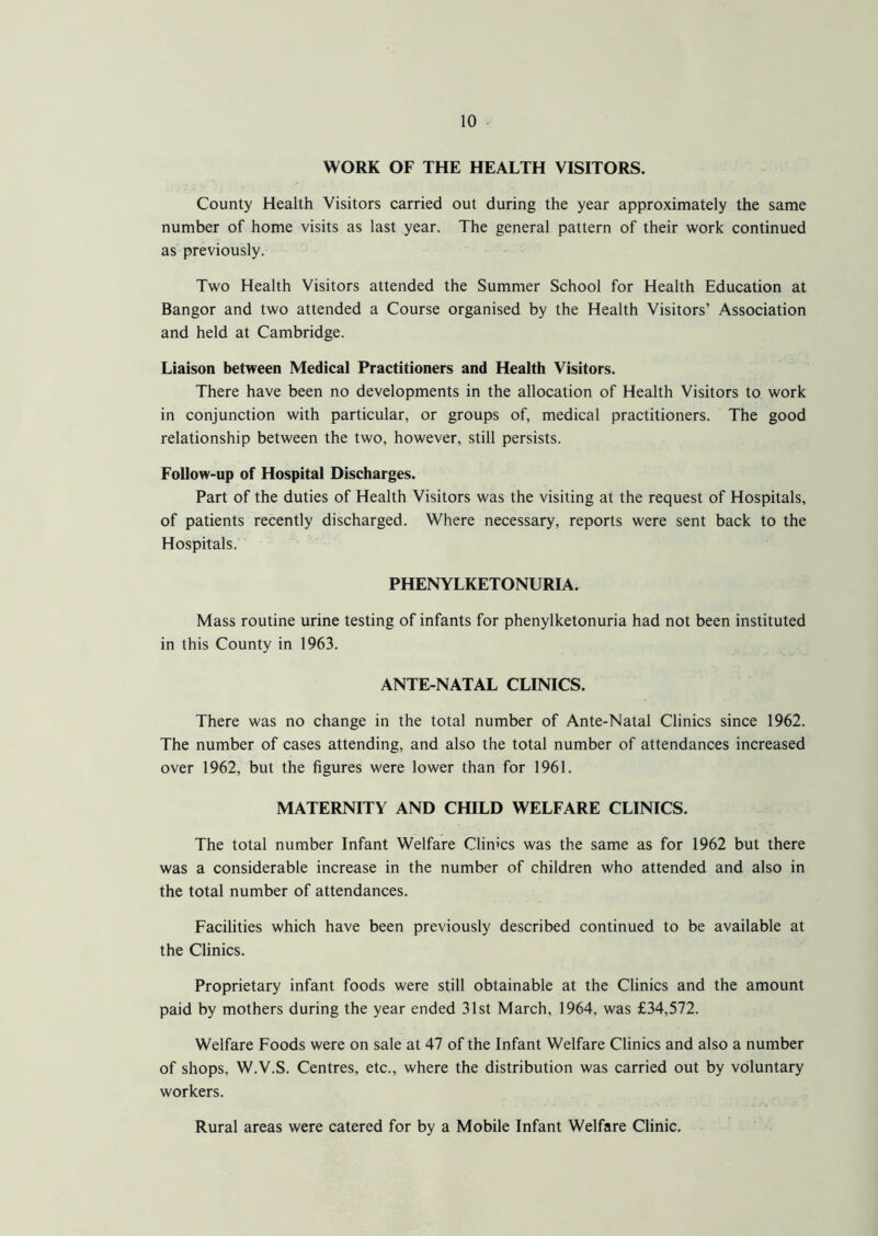 WORK OF THE HEALTH VISITORS. County Health Visitors carried out during the year approximately the same number of home visits as last year. The general pattern of their work continued as previously. Two Health Visitors attended the Summer School for Health Education at Bangor and two attended a Course organised by the Health Visitors’ Association and held at Cambridge. Liaison between Medical Practitioners and Health Visitors. There have been no developments in the allocation of Health Visitors to work in conjunction with particular, or groups of, medical practitioners. The good relationship between the two, however, still persists. Follow-up of Hospital Discharges. Part of the duties of Health Visitors was the visiting at the request of Hospitals, of patients recently discharged. Where necessary, reports were sent back to the Hospitals. PHENYLKETONURIA. Mass routine urine testing of infants for phenylketonuria had not been instituted in this County in 1963. ANTE-NATAL CLINICS. There was no change in the total number of Ante-Natal Clinics since 1962. The number of cases attending, and also the total number of attendances increased over 1962, but the figures were lower than for 1961. MATERNITY AND CHILD WELFARE CLINICS. The total number Infant Welfare Climes was the same as for 1962 but there was a considerable increase in the number of children who attended and also in the total number of attendances. Facilities which have been previously described continued to be available at the Clinics. Proprietary infant foods were still obtainable at the Clinics and the amount paid by mothers during the year ended 31st March, 1964, was £34,572. Welfare Foods were on sale at 47 of the Infant Welfare Clinics and also a number of shops, W.V.S. Centres, etc., where the distribution was carried out by voluntary workers. Rural areas were catered for by a Mobile Infant Welfare Clinic.