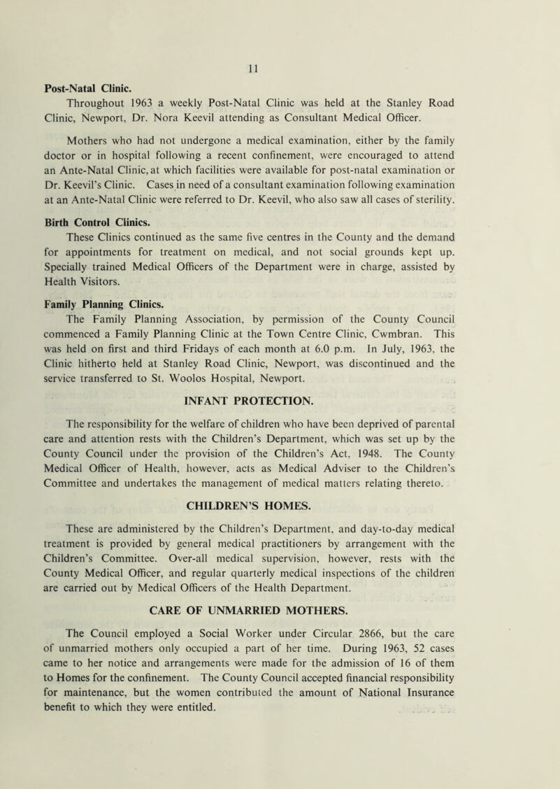Post-Natal Clinic. Throughout 1963 a weekly Post-Natal Clinic was held at the Stanley Road Clinic, Newport, Dr. Nora Keevil attending as Consultant Medical Officer. Mothers who had not undergone a medical examination, either by the family doctor or in hospital following a recent confinement, were encouraged to attend an Ante-Natal Clinic, at which facilities were available for post-natal examination or Dr. Keevil’s Clinic. Cases in need of a consultant examination following examination at an Ante-Natal Clinic were referred to Dr. Keevil, who also saw all cases of sterility. Birth Control Clinics. These Clinics continued as the same five centres in the County and the demand for appointments for treatment on medical, and not social grounds kept up. Specially trained Medical Officers of the Department were in charge, assisted by Health Visitors. Family Planning Clinics. The Family Planning Association, by permission of the County Council commenced a Family Planning Clinic at the Town Centre Clinic, Cwmbran. This was held on first and third Fridays of each month at 6.0 p.m. In July, 1963, the Clinic hitherto held at Stanley Road Clinic, Newport, was discontinued and the service transferred to St. Woolos Hospital, Newport. INFANT PROTECTION. The responsibility for the welfare of children who have been deprived of parental care and attention rests with the Children’s Department, which was set up by the County Council under the provision of the Children’s Act, 1948. The County Medical Officer of Health, however, acts as Medical Adviser to the Children’s Committee and undertakes the management of medical matters relating thereto. CHILDREN’S HOMES. These are administered by the Children’s Department, and day-to-day medical treatment is provided by general medical practitioners by arrangement with the Children’s Committee. Over-all medical supervision, however, rests with the County Medical Officer, and regular quarterly medical inspections of the children are carried out by Medical Officers of the Health Department. CARE OF UNMARRIED MOTHERS. The Council employed a Social Worker under Circular 2866, but the care of unmarried mothers only occupied a part of her time. During 1963, 52 cases came to her notice and arrangements were made for the admission of 16 of them to Homes for the confinement. The County Council accepted financial responsibility for maintenance, but the women contributed the amount of National Insurance benefit to which they were entitled.