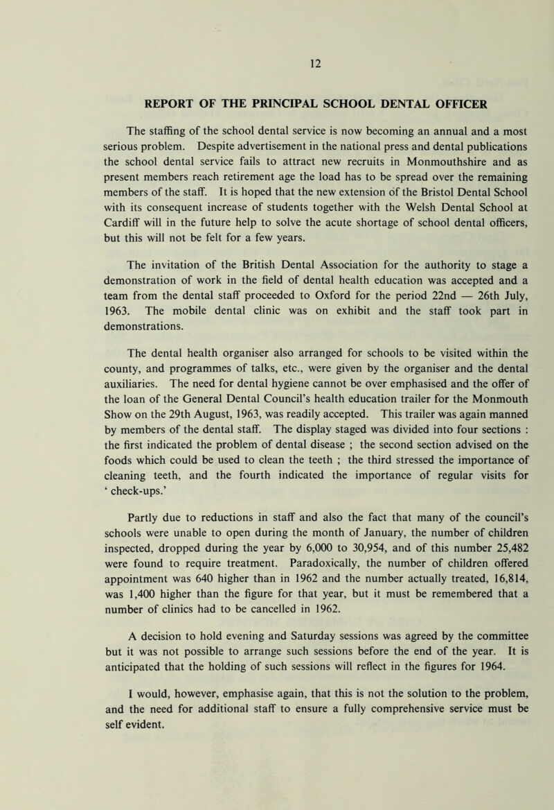 REPORT OF THE PRINCIPAL SCHOOL DENTAL OFFICER The staffing of the school dental service is now becoming an annual and a most serious problem. Despite advertisement in the national press and dental publications the school dental service fails to attract new recruits in Monmouthshire and as present members reach retirement age the load has to be spread over the remaining members of the staff. It is hoped that the new extension of the Bristol Dental School with its consequent increase of students together with the Welsh Dental School at Cardiff will in the future help to solve the acute shortage of school dental officers, but this will not be felt for a few years. The invitation of the British Dental Association for the authority to stage a demonstration of work in the field of dental health education was accepted and a team from the dental staff proceeded to Oxford for the period 22nd — 26th July, 1963. The mobile dental clinic was on exhibit and the staff took part in demonstrations. The dental health organiser also arranged for schools to be visited within the county, and programmes of talks, etc., were given by the organiser and the dental auxiliaries. The need for dental hygiene cannot be over emphasised and the offer of the loan of the General Dental Council’s health education trailer for the Monmouth Show on the 29th August, 1963, was readily accepted. This trailer was again manned by members of the dental staff. The display staged was divided into four sections : the first indicated the problem of dental disease ; the second section advised on the foods which could be used to clean the teeth ; the third stressed the importance of cleaning teeth, and the fourth indicated the importance of regular visits for ‘ check-ups.’ Partly due to reductions in staff and also the fact that many of the council’s schools were unable to open during the month of January, the number of children inspected, dropped during the year by 6,000 to 30,954, and of this number 25,482 were found to require treatment. Paradoxically, the number of children offered appointment was 640 higher than in 1962 and the number actually treated, 16,814, was 1,400 higher than the figure for that year, but it must be remembered that a number of clinics had to be cancelled in 1962. A decision to hold evening and Saturday sessions was agreed by the committee but it was not possible to arrange such sessions before the end of the year. It is anticipated that the holding of such sessions will reflect in the figures for 1964. I would, however, emphasise again, that this is not the solution to the problem, and the need for additional staff to ensure a fully comprehensive service must be self evident.