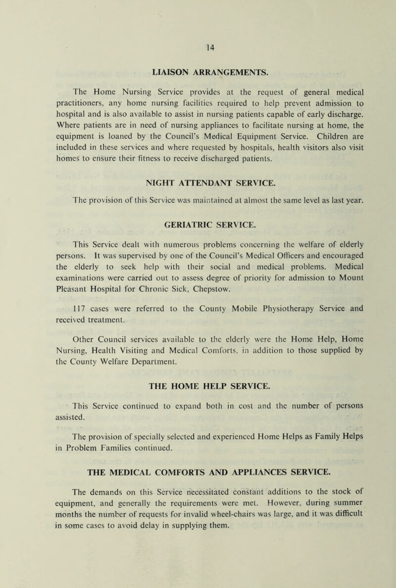 LIAISON ARRANGEMENTS. The Home Nursing Service provides at the request of general medical practitioners, any home nursing facilities required to help prevent admission to hospital and is also available to assist in nursing patients capable of early discharge. Where patients are in need of nursing appliances to facilitate nursing at home, the equipment is loaned by the Council’s Medical Equipment Service. Children are included in these services and where requested by hospitals, health visitors also visit homes to ensure their fitness to receive discharged patients. NIGHT ATTENDANT SERVICE. The provision of this Service was maintained at almost the same level as last year. GERIATRIC SERVICE. This Service dealt with numerous problems concerning the welfare of elderly persons. It was supervised by one of the Council’s Medical Officers and encouraged the elderly to seek help with their social and medical problems. Medical examinations were carried out to assess degree of priority for admission to Mount Pleasant Hospital for Chronic Sick, Chepstow. 117 cases were referred to the County Mobile Physiotherapy Service and received treatment. Other Council services available to the elderly were the Home Help, Home Nursing, Health Visiting and Medical Comforts, in addition to those supplied by the County Welfare Department. THE HOME HELP SERVICE. This Service continued to expand both in cost and the number of persons assisted. The provision of specially selected and experienced Home Helps as Family Helps in Problem Families continued. THE MEDICAL COMFORTS AND APPLIANCES SERVICE. The demands on this Service necessitated constant additions to the stock of equipment, and generally the requirements were met. However, during summer months the number of requests for invalid wheel-chairs was large, and it was difficult in some cases to avoid delay in supplying them.