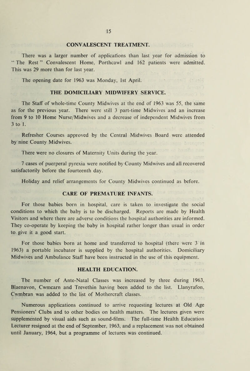 CONVALESCENT TREATMENT. There was a larger number of applications than last year for admission to “ The Rest ” Convalescent Home, Porthcawl and 162 patients were admitted. This was 29 more than for last year. The opening date for 1963 was Monday, 1st April. THE DOMICILIARY MIDWIFERY SERVICE. The Staff of whole-time County Midwives at the end of 1963 was 55, the same as for the previous year. There were still 3 part-time Midwives and an increase from 9 to 10 Home Nurse/Midwives and a decrease of independent Midwives from 3 to 1. Refresher Courses approved by the Central Midwives Board were attended by nine County Midwives. There were no closures of Maternity Units during the year. 7 cases of puerperal pyrexia were notified by County Midwives and all recovered satisfactorily before the fourteenth day. Holiday and relief arrangements for County Midwives continued as before. CARE OF PREMATURE INFANTS. For those babies born in hospital, care is taken to investigate the social conditions to which the baby is to be discharged. Reports are made by Health Visitors and where there are adverse conditions the hospital authorities are informed. They co-operate by keeping the baby in hospital rather longer than usual in order to give it a good start. For those babies born at home and transferred to hospital (there were 3 in 1963) a portable incubator is supplied by the hospital authorities. Domiciliary Midwives and Ambulance Staff have been instructed in the use of this equipment. HEALTH EDUCATION. The number of Ante-Natal Classes was increased by three during 1963, Blaenavon, Cwmcarn and Trevethin having been added to the list. Llanyrafon, Cwmbran was added to the list of Mothercraft classes. Numerous applications continued to arrive requesting lectures at Old Age Pensioners’ Clubs and to other bodies on health matters. The lectures given were supplemented by visual aids such as sound-films. The full-time Health Education Lecturer resigned at the end of September, 1963, and a replacement was not obtained until January, 1964, but a programme of lectures was continued.