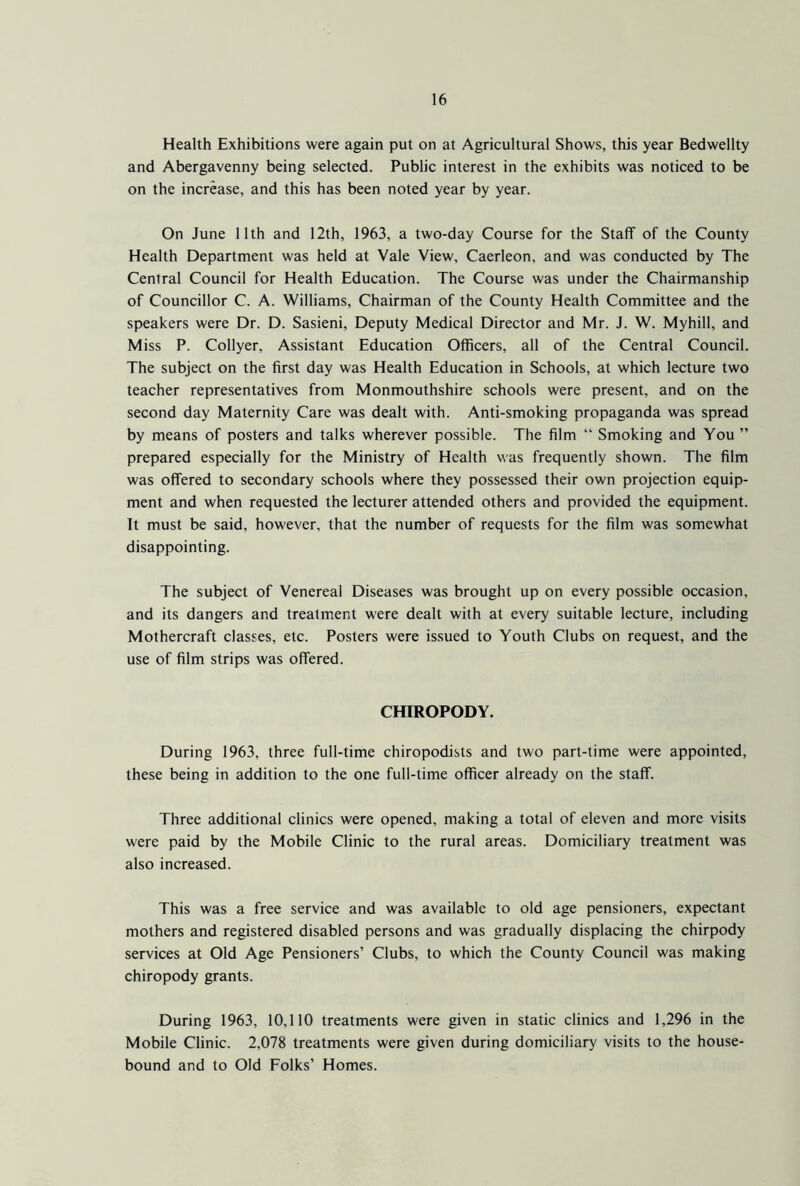 Health Exhibitions were again put on at Agricultural Shows, this year Bedwellty and Abergavenny being selected. Public interest in the exhibits was noticed to be on the increase, and this has been noted year by year. On June 11th and 12th, 1963, a two-day Course for the Staff of the County Health Department was held at Vale View, Caerleon, and was conducted by The Central Council for Health Education. The Course was under the Chairmanship of Councillor C. A. Williams, Chairman of the County Health Committee and the speakers were Dr. D. Sasieni, Deputy Medical Director and Mr. J. W. Myhill, and Miss P. Collyer, Assistant Education Officers, all of the Central Council. The subject on the first day was Health Education in Schools, at which lecture two teacher representatives from Monmouthshire schools were present, and on the second day Maternity Care was dealt with. Anti-smoking propaganda was spread by means of posters and talks wherever possible. The film “ Smoking and You ” prepared especially for the Ministry of Health was frequently shown. The film was offered to secondary schools where they possessed their own projection equip- ment and when requested the lecturer attended others and provided the equipment. It must be said, however, that the number of requests for the film was somewhat disappointing. The subject of Venereal Diseases was brought up on every possible occasion, and its dangers and treatment were dealt with at every suitable lecture, including Mothercraft classes, etc. Posters were issued to Youth Clubs on request, and the use of film strips was offered. CHIROPODY. During 1963, three full-time chiropodists and two part-time were appointed, these being in addition to the one full-time officer already on the staff. Three additional clinics were opened, making a total of eleven and more visits were paid by the Mobile Clinic to the rural areas. Domiciliary treatment was also increased. This was a free service and was available to old age pensioners, expectant mothers and registered disabled persons and was gradually displacing the chirpody services at Old Age Pensioners’ Clubs, to which the County Council was making chiropody grants. During 1963, 10,110 treatments were given in static clinics and 1,296 in the Mobile Clinic. 2,078 treatments were given during domiciliary visits to the house- bound and to Old Folks’ Homes.