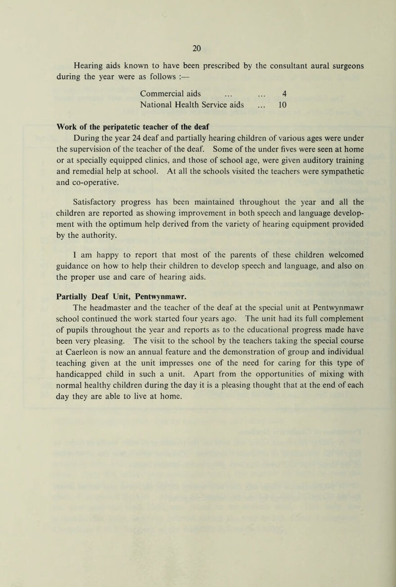 Hearing aids known to have been prescribed by the consultant aural surgeons during the year were as follows :— Commercial aids ... ... 4 National Health Service aids ... 10 Work of the peripatetic teacher of the deaf During the year 24 deaf and partially hearing children of various ages were under the supervision of the teacher of the deaf. Some of the under fives were seen at home or at specially equipped clinics, and those of school age, were given auditory training and remedial help at school. At all the schools visited the teachers were sympathetic and co-operative. Satisfactory progress has been maintained throughout the year and all the children are reported as showing improvement in both speech and language develop- ment with the optimum help derived from the variety of hearing equipment provided by the authority. I am happy to report that most of the parents of these children welcomed guidance on how to help their children to develop speech and language, and also on the proper use and care of hearing aids. Partially Deaf Unit, Pentwynmawr. The headmaster and the teacher of the deaf at the special unit at Pentwynmawr school continued the work started four years ago. The unit had its full complement of pupils throughout the year and reports as to the educational progress made have been very pleasing. The visit to the school by the teachers taking the special course at Caerleon is now an annual feature and the demonstration of group and individual teaching given at the unit impresses one of the need for caring for this type of handicapped child in such a unit. Apart from the opportunities of mixing with normal healthy children during the day it is a pleasing thought that at the end of each day they are able to live at home.