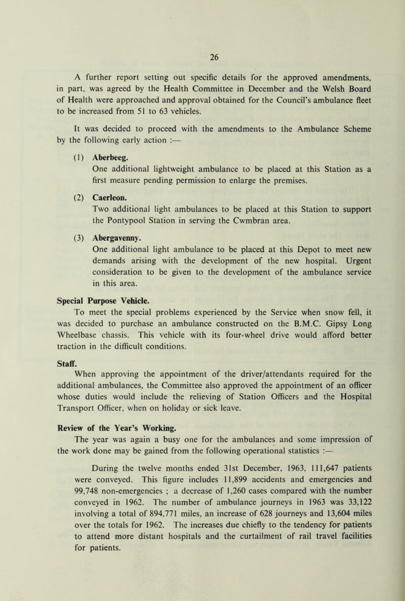 A further report setting out specific details for the approved amendments, in part, was agreed by the Health Committee in December and the Welsh Board of Health were approached and approval obtained for the Council’s ambulance fleet to be increased from 51 to 63 vehicles. It was decided to proceed with the amendments to the Ambulance Scheme by the following early action :— (1) Aberbeeg. One additional lightweight ambulance to be placed at this Station as a first measure pending permission to enlarge the premises. (2) Caerleon. Two additional light ambulances to be placed at this Station to support the Pontypool Station in serving the Cwmbran area. (3) Abergavenny. One additional light ambulance to be placed at this Depot to meet new demands arising with the development of the new hospital. Urgent consideration to be given to the development of the ambulance service in this area. Special Purpose Vehicle. To meet the special problems experienced by the Service when snow fell, it was decided to purchase an ambulance constructed on the B.M.C. Gipsy Long Wheelbase chassis. This vehicle with its four-wheel drive would afford better traction in the difficult conditions. Staff. When approving the appointment of the driver/attendants required for the additional ambulances, the Committee also approved the appointment of an officer whose duties would include the relieving of Station Officers and the Hospital Transport Officer, when on holiday or sick leave. Review of the Year’s Working. The year was again a busy one for the ambulances and some impression of the work done may be gained from the following operational statistics :— During the twelve months ended 31st December, 1963, 111,647 patients were conveyed. This figure includes 11,899 accidents and emergencies and 99,748 non-emergencies ; a decrease of 1,260 cases compared with the number conveyed in 1962. The number of ambulance journeys in 1963 was 33,122 involving a total of 894,771 miles, an increase of 628 journeys and 13,604 miles over the totals for 1962. The increases due chiefly to the tendency for patients to attend more distant hospitals and the curtailment of rail travel facilities for patients.