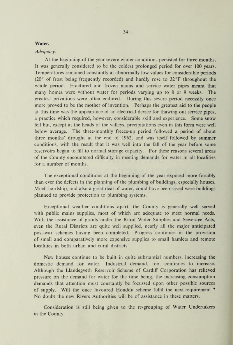 Water. Adequacy. At the beginning of the year severe winter conditions persisted for three months. It was generally considered to be the coldest prolonged period for over 100 years. Temperatures remained constantly at abnormally low values for considerable periods (20° of frost being frequently recorded) and hardly rose to 32°F throughout the whole period. Fractured and frozen mains and service water pipes meant that many homes were without water for periods varying up to 8 or 9 weeks. The greatest privations were often endured. During this severe period necessity once more proved to be the mother of invention. Perhaps the greatest aid to the people at this time was the appearance of an electrical device for thawing out service pipes, a practice which required, however, considerable skill and experience. Some snow fell but, except at the heads of the valleys, precipitations even in this form were well below average. The three-monthly freeze-up period followed a period of about three months’ drought at the end of 1962, and was itself followed by summer conditions, with the result that it was well into the fall of the year before some reservoirs began to fill to normal storage capacity. For these reasons several areas of the County encountered difficulty in meeting demands for water in all localities for a number of months. The exceptional conditions at the beginning of the year exposed more forcibly than ever the defects in the planning of the plumbing of buildings, especially houses. Much hardship, and also a great deal of water, could have been saved were buildings planned to provide protection to plumbing systems. Exceptional weather conditions apart, the County is generally well served w'ith public mains supplies, most of which are adequate to meet normal needs. With the assistance of grants under the Rural Water Supplies and Sewerage Acts, even the Rural Districts are quite well supplied, nearly all the major anticipated post-war schemes having been completed. Progress continues in the provision of small and comparatively more expensive supplies to small hamlets and remote localities in both urban and rural districts. New houses continue to be built in quite substantial numbers, increasing the domestic demand for water. Industrial demand, too, continues to increase. Although the Llandegveth Reservoir Scheme of Cardiff Corporation has relieved pressure on the demand for water for the time being, the increasing consumption demands that attention must constantly be focussed upon other possible sources of supply. Will the once favoured Honddu scheme fulfil the next requirement ? No doubt the new Rivers Authorities will be of assistance in these matters. Consideration is still being given to the re-grouping of Water Undertakers in the County.