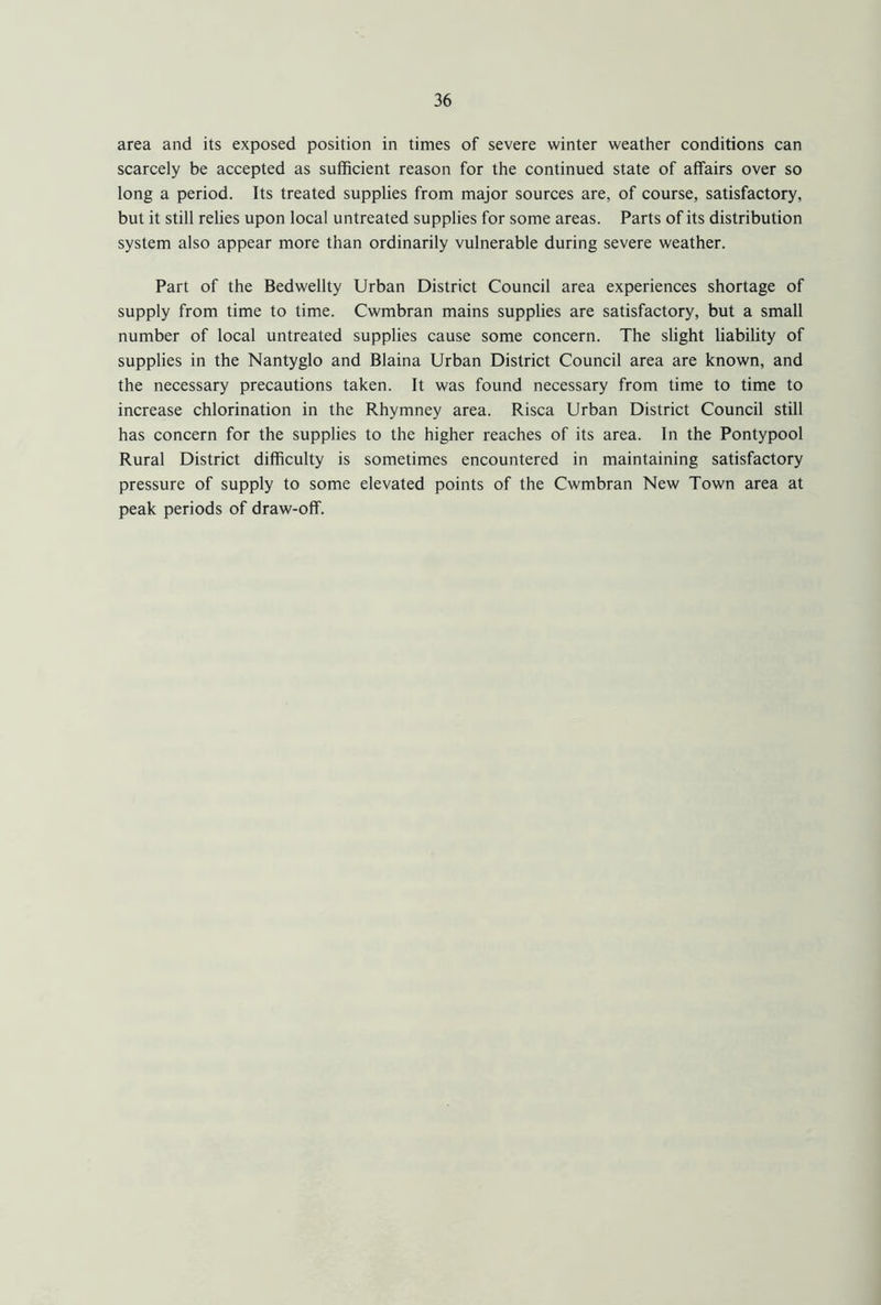 area and its exposed position in times of severe winter weather conditions can scarcely be accepted as sufficient reason for the continued state of affairs over so long a period. Its treated supplies from major sources are, of course, satisfactory, but it still relies upon local untreated supplies for some areas. Parts of its distribution system also appear more than ordinarily vulnerable during severe weather. Part of the Bedwellty Urban District Council area experiences shortage of supply from time to time. Cwmbran mains supplies are satisfactory, but a small number of local untreated supplies cause some concern. The slight liability of supplies in the Nantyglo and Blaina Urban District Council area are known, and the necessary precautions taken. It was found necessary from time to time to increase chlorination in the Rhymney area. Risca Urban District Council still has concern for the supplies to the higher reaches of its area. In the Pontypool Rural District difficulty is sometimes encountered in maintaining satisfactory pressure of supply to some elevated points of the Cwmbran New Town area at peak periods of draw-off.