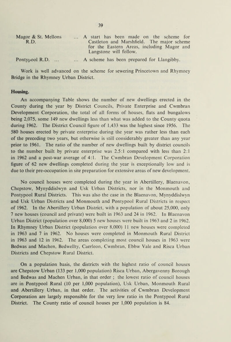 Magor & St. Mellons R.D. A start has been made on the scheme for Castleton and Marshfield. The major scheme for the Eastern Areas, including Magor and Langstone will follow. Pontypool R.D. A scheme has been prepared for Llangibby. Work is well advanced on the scheme for sewering Princetown and Rhymney Bridge in the Rhymney Urban District. Housing. An accompanying Table shows the number of new dwellings erected in the County during the year by District Councils, Private Enterprise and Cwmbran Development Corporation, the total of all forms of houses, flats and bungalows being 2,075, some 149 new dwellings less than what was added to the County quota during 1962. The District Council figure of 1,433 was the highest since 1956. The 580 houses erected by private enterprise during the year was rather less than each of the preceding two years, but otherwise is still considerably greater than any year prior to 1961. The ratio of the number of new dwellings built by district councils to the number built by private enterprise was 2.5:1 compared with less than 2:1 in 1962 and a post-war average of 4:1. The Cwmbran Development Corporation figure of 62 new dwellings completed during the year is exceptionally low and is due to their pre-occupation in site preparation for extensive areas of new development. No council houses were completed during the year in Abertillery, Blaenavon, Chepstow, Mynyddislwyn and Usk Urban Districts, nor in the Monmouth and Pontypool Rural Districts. This was also the case in the Blaenavon, Mynyddislwyn and Usk Urban Districts and Monmouth and Pontypool Rural Districts in respect of 1962. In the Abertillery Urban District, with a population of about 25,000, only 7 new houses (council and private) were built in 1963 and 24 in 1962. In Blaenavon Urban District (population over 8,000) 5 new houses were built in 1963 and 2 in 1962. In Rhymney Urban District (population over 8,000) 11 new houses were completed in 1963 and 7 in 1962. No houses were completed in Monmouth Rural District in 1963 and 12 in 1962. The areas completing most council houses in 1963 were Bedwas and Machen, Bedwellty, Caerleon, Cwmbran, Ebbw Vale and Risca Urban Districts and Chepstow Rural District. On a population basis, the districts with the highest ratio of council houses are Chepstow Urban (133 per 1,000 population) Risca Urban, Abergavenny Borough and Bedwas and Machen Urban, in that order ; the lowest ratio of council houses are in Pontypool Rural (10 per 1,000 population), Usk Urban, Monmouth Rural and Abertillery Urban, in that order. The activities of Cwmbran Development Corporation are largely responsible for the very low ratio in the Pontypool Rural District. The County ratio of council houses per 1,000 population is 84.