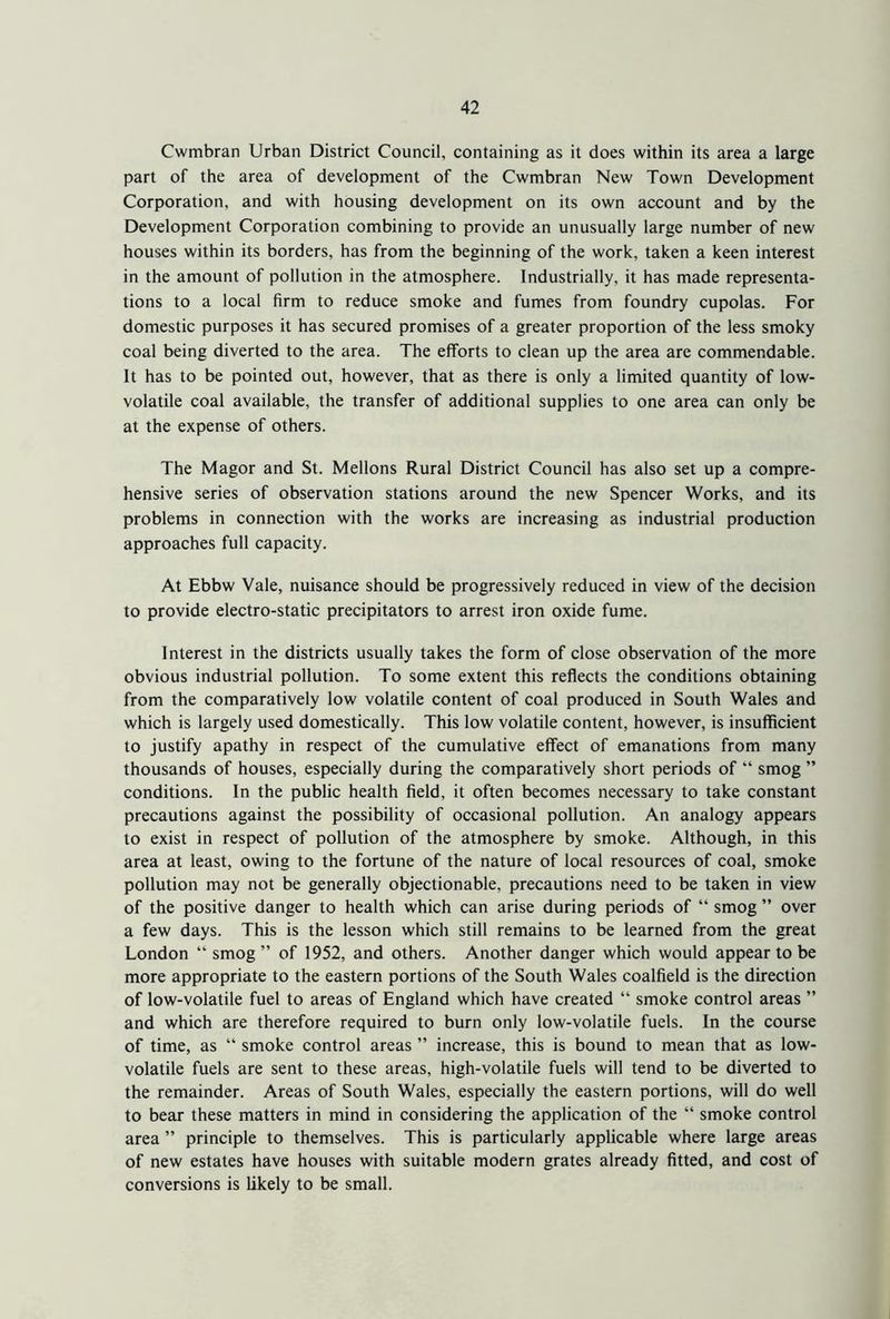 Cwmbran Urban District Council, containing as it does within its area a large part of the area of development of the Cwmbran New Town Development Corporation, and with housing development on its own account and by the Development Corporation combining to provide an unusually large number of new houses within its borders, has from the beginning of the work, taken a keen interest in the amount of pollution in the atmosphere. Industrially, it has made representa- tions to a local firm to reduce smoke and fumes from foundry cupolas. For domestic purposes it has secured promises of a greater proportion of the less smoky coal being diverted to the area. The efforts to clean up the area are commendable. It has to be pointed out, however, that as there is only a limited quantity of low- volatile coal available, the transfer of additional supplies to one area can only be at the expense of others. The Magor and St. Mellons Rural District Council has also set up a compre- hensive series of observation stations around the new Spencer Works, and its problems in connection with the works are increasing as industrial production approaches full capacity. At Ebbw Vale, nuisance should be progressively reduced in view of the decision to provide electro-static precipitators to arrest iron oxide fume. Interest in the districts usually takes the form of close observation of the more obvious industrial pollution. To some extent this reflects the conditions obtaining from the comparatively low volatile content of coal produced in South Wales and which is largely used domestically. This low volatile content, however, is insufficient to justify apathy in respect of the cumulative effect of emanations from many thousands of houses, especially during the comparatively short periods of “ smog ” conditions. In the public health field, it often becomes necessary to take constant precautions against the possibility of occasional pollution. An analogy appears to exist in respect of pollution of the atmosphere by smoke. Although, in this area at least, owing to the fortune of the nature of local resources of coal, smoke pollution may not be generally objectionable, precautions need to be taken in view of the positive danger to health which can arise during periods of “ smog ” over a few days. This is the lesson which still remains to be learned from the great London “ smog ” of 1952, and others. Another danger which would appear to be more appropriate to the eastern portions of the South Wales coalfield is the direction of low-volatile fuel to areas of England which have created “ smoke control areas ” and which are therefore required to burn only low-volatile fuels. In the course of time, as “ smoke control areas ” increase, this is bound to mean that as low- volatile fuels are sent to these areas, high-volatile fuels will tend to be diverted to the remainder. Areas of South Wales, especially the eastern portions, will do well to bear these matters in mind in considering the application of the “ smoke control area ” principle to themselves. This is particularly applicable where large areas of new estates have houses with suitable modern grates already fitted, and cost of conversions is likely to be small.
