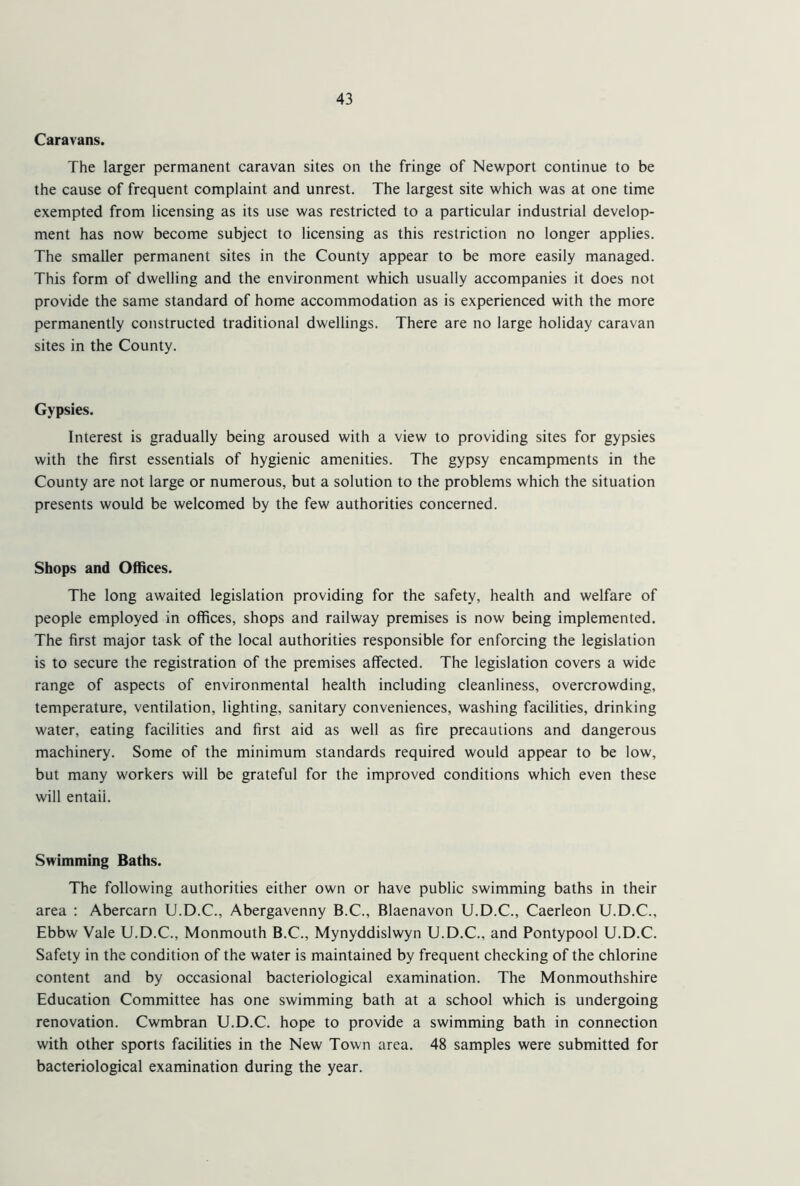 Caravans. The larger permanent caravan sites on the fringe of Newport continue to be the cause of frequent complaint and unrest. The largest site which was at one time exempted from licensing as its use was restricted to a particular industrial develop- ment has now become subject to licensing as this restriction no longer applies. The smaller permanent sites in the County appear to be more easily managed. This form of dwelling and the environment which usually accompanies it does not provide the same standard of home accommodation as is experienced with the more permanently constructed traditional dwellings. There are no large holiday caravan sites in the County. Gypsies. Interest is gradually being aroused with a view to providing sites for gypsies with the first essentials of hygienic amenities. The gypsy encampments in the County are not large or numerous, but a solution to the problems which the situation presents would be welcomed by the few authorities concerned. Shops and Offices. The long awaited legislation providing for the safety, health and welfare of people employed in offices, shops and railway premises is now being implemented. The first major task of the local authorities responsible for enforcing the legislation is to secure the registration of the premises affected. The legislation covers a wide range of aspects of environmental health including cleanliness, overcrowding, temperature, ventilation, lighting, sanitary conveniences, washing facilities, drinking water, eating facilities and first aid as well as fire precautions and dangerous machinery. Some of the minimum standards required would appear to be low, but many workers will be grateful for the improved conditions which even these will entaii. Swimming Baths. The following authorities either own or have public swimming baths in their area : Abercarn U.D.C., Abergavenny B.C., Blaenavon U.D.C., Caerleon U.D.C., Ebbw Vale U.D.C., Monmouth B.C., Mynyddislwyn U.D.C., and Pontypool U.D.C. Safety in the condition of the water is maintained by frequent checking of the chlorine content and by occasional bacteriological examination. The Monmouthshire Education Committee has one swimming bath at a school which is undergoing renovation. Cwmbran U.D.C. hope to provide a swimming bath in connection with other sports facilities in the New Town area. 48 samples were submitted for bacteriological examination during the year.