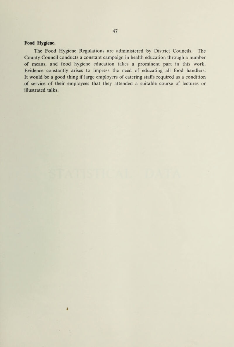 Food Hygiene. The Food Hygiene Regulations are administered by District Councils. The County Council conducts a constant campaign in health education through a number of means, and food hygiene education takes a prominent part in this work. Evidence constantly arises to impress the need of educating all food handlers. It would be a good thing if large employers of catering staffs required as a condition of service of their employees that they attended a suitable course of lectures or illustrated talks. i