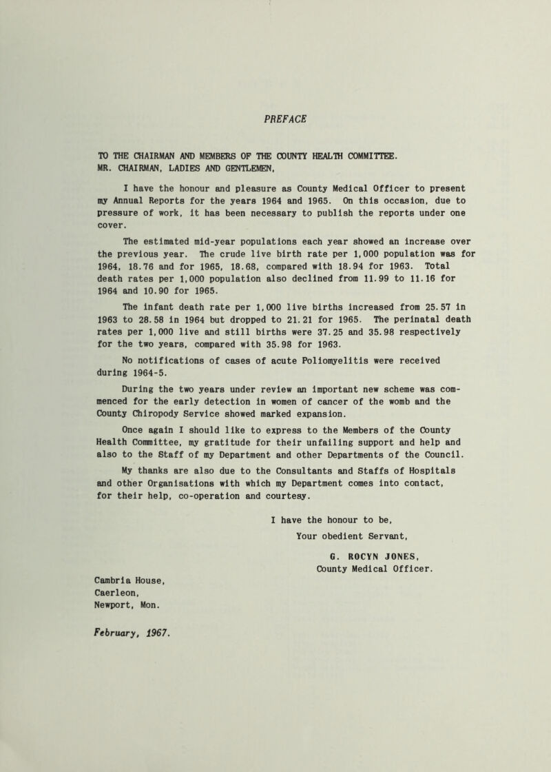 PREFACE TO THE CHAIRMAN AND MEMBERS OP THE COUNTY HEALTH COMMITTEE. MR. CHAIRMAN, LADIES AND GENTLEMEN. I have the honour and pleasure as County Medical Officer to present my Annual Reports for the years 1964 and 1965. On this occasion, due to pressure of work, it has been necessary to publish the reports under one cover. The estimated mid-year populations each year showed an increase over the previous year. The crude live birth rate per 1,000 population was for 1964, 18.76 and for 1965, 18.68, compared with 18.94 for 1983. Total death rates per 1,000 population also declined from 11.99 to 11.16 for 1964 and 10.90 for 1965. The infant death rate per 1,000 live births Increased from 25.57 in 1963 to 28.58 in 1964 but dropped to 21.21 for 1965. The perinatal death rates per 1,000 live and still births were 37.25 and 35.98 respectively for the two years, compared with 35,98 for 1963. No notifications of cases of acute Poliomyelitis were received during 1964-5. During the two years under review an Important new scheme was com- menced for the early detection in women of cancer of the womb and the County Chiropody Service showed marked expansion. Once again I should like to express to the Members of the County Health Coiranittee, my gratitude for their unfailing support and help and also to the Staff of my Department and other Departments of the Council. My thanks are also due to the Consultants and Staffs of Hospitals and other Organisations with which my Department comes into contact, for their help, co-operation and courtesy, I have the honour to be. Your obedient Servant, G. ROCYN JONES. County Medical Officer. Cambria House, Caerleon, Newport, Mon. February, 1967.