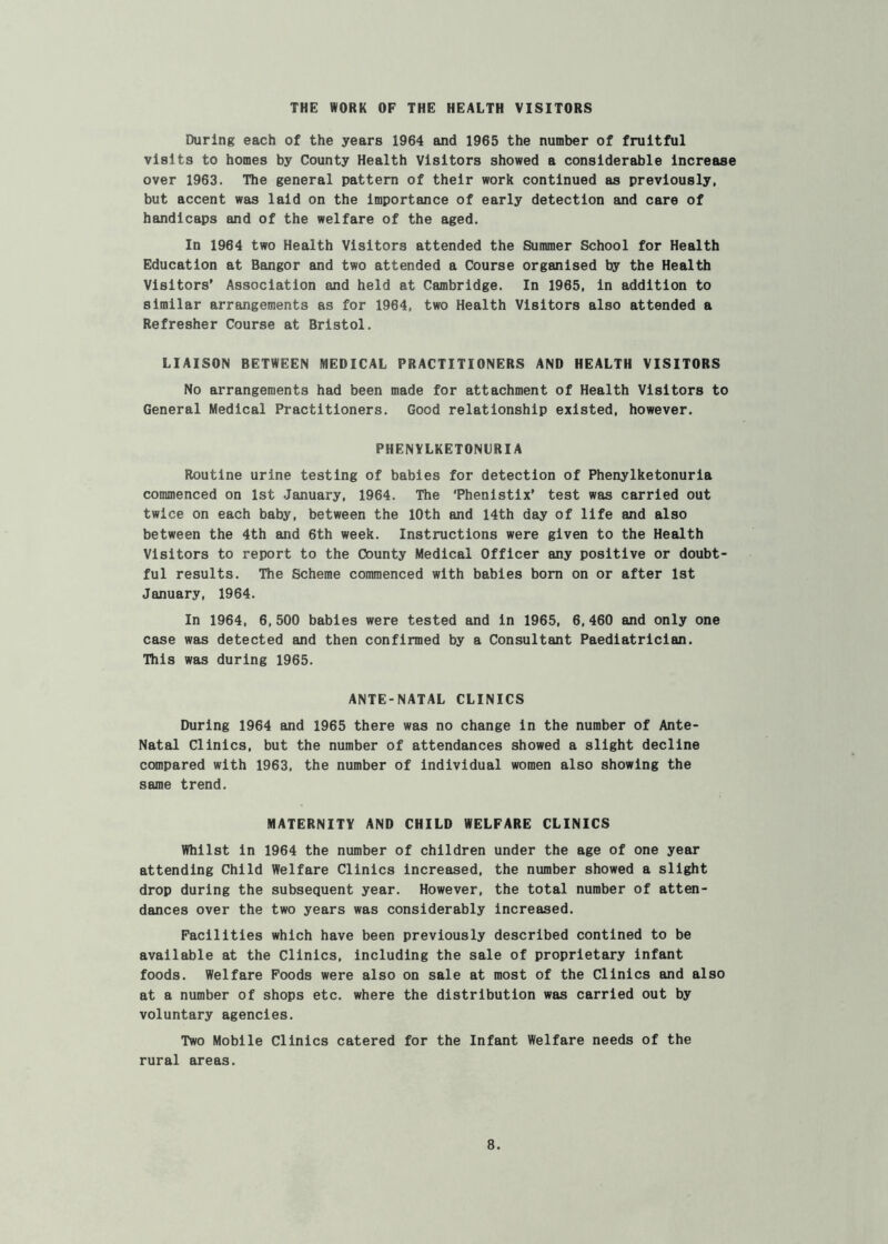 THE WORK OF THE HEALTH VISITORS During each of the years 1964 and 1965 the number of fruitful visits to homes by County Health Visitors showed a considerable Increase over 1963. The general pattern of their work continued as previously, but accent was laid on the importance of early detection and care of handicaps and of the welfare of the aged. In 1964 two Health Visitors attended the Summer School for Health Education at Bangor and two attended a Course organised by the Health Visitors' Association and held at Cambridge. In 1965, in addition to similar arrangements as for 1964, two Health Visitors also attended a Refresher Course at Bristol. LIAISON BETWEEN MEDICAL PRACTITIONERS AND HEALTH VISITORS No arrangements had been made for attachment of Health Visitors to General Medical Practitioners. Good relationship existed, however. PHENYLKETONURIA Routine urine testing of babies for detection of Phenylketonuria commenced on 1st .January, 1964. The ‘Phenlstix’ test was carried out twice on each baby, between the 10th and 14th day of life and also between the 4th and 6th week. Instructions were given to the Health Visitors to report to the County Medical Officer any positive or doubt- ful results. The Scheme commenced with babies bom on or after 1st January, 1964. In 1964, 6,500 babies were tested and in 1965, 6,460 and only one case was detected and then confirmed by a Consultant Paediatrician. This was during 1965. ANTE-NATAL CLINICS During 1964 and 1965 there was no change in the number of Ante- Natal Clinics, but the number of attendances showed a slight decline compared with 1963, the number of individual women also showing the same trend. MATERNITY AND CHILD WELFARE CLINICS Whilst in 1964 the number of children under the age of one year attending Child Welfare Clinics increased, the number showed a slight drop during the subsequent year. However, the total number of atten- dances over the two years was considerably increased. Facilities which have been previously described contined to be available at the Clinics, including the sale of proprietary infant foods. Welfare Poods were also on sale at most of the Clinics and also at a number of shops etc. where the distribution was carried out by voluntary agencies. Two Mobile Clinics catered for the Infant Welfare needs of the rural areas.