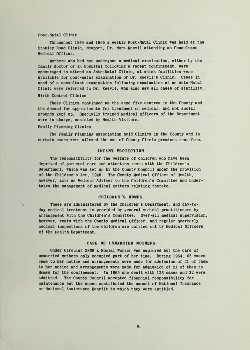 Post-Natal Clinic Throughout 1964 and 1965 a weekly Post-Natal Clinic was held at the Stanley Road Clinic, Newport. Dr. Nora Keevil attending as Consultant Medical Officer. Mothers who had not undergone a medical examination, either by the family doctor or in hospital following a recent confinement, were encouraged to attend an Ante-Natal Clinic, at which facilities were available for post-natal examination or Dr. Keevil*s Clinic. Cases in need of a consultant examination following examination at an Ante-Natal Clinic were referred to Dr. Keevil, who also saw all cases of sterility. Birth Control Clinics These Clinics continued as the same five centres in the County and the demand for appointments for treatment on medical, and not social grounds kept up. Specially trained Medical Officers of the Department were in charge, assisted by Health Visitors. Family Planning Clinics The Family Planning Association held Clinics in the County and in certain cases were allowed the use of County Clinic premises rent-free. INFANT PROTECTION The responsibility for the welfare of children who have been deprived of parental care and attention rests with the Children’s Department, which was set up by the County Council under the provision of the Children's Act, 1948. The County Medical Officer of Health, however, acts as Medical Adviser to the Children’s Committee and under- takes the management of medical matters relating thereto. CHILDREN ’S HOMES These are administered by the Children’s Department, and day-to- day medical treatment is provided by general medical practitioners by arrangement with the Children’s Committee. Over-all medical supervision, however, rests with the County Medical Officer, and regular quarterly medical Inspections of the children are carried out by Medical Officers of the Health Department. CARE OF UNMARRIED MOTHERS Under Circular 2866 a Social Worker was employed but the care of unmarried mothers only occupied part of her time. During 1964, 65 cases came to her notice and arrangements were made for admission of 21 of them to her notice and arrangements were made for admission of 21 of them to Homes for the confinement. In 1965 she dealt with 128 cases and 32 were admitted. The County Council accepted financial responsibility for maintenance but the women contributed the amount of National Insurance or National Assistance Benefit to which they were entitled.