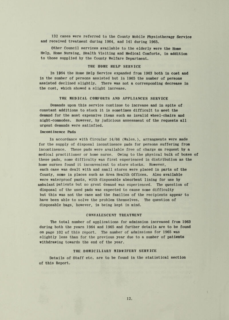 132 cases were referred to the County Mobile Physiotherapy Service and received treatment during 1964, and 141 during 1965. Other Council services available to the elderly were the Home Help, Home Nursing, Health Visiting and Medical Comforts, in addition to those supplied by the County Welfare Department. THE HOME HELP SERVICE In 1964 the Home Help Service expanded from 1963 both in cost and in the number of persons assisted but in 1965 the number of persons assisted declined slightly. There was not a corresponding decrease in the cost, which showed a slight increase. THE MEDICAL COMFORTS AND APPLIANCES SERVICE Demands upon this service continue to increase and in spite of constant additions to stock it is sometimes difficult to meet the demand for the most expensive items such as invalid wheel-chairs and night-commodes. However, by judicious assessment of the requests all urgent demands were satisfied. Incontinence Pads In accordance with Circular 14/66 (Wales.), arrangraents were made for the supply of disposal incontinence pads for persons suffering from incontinence. These pads were available free of charge on request by a medical practitioner or home nurse. Owing to the physical bulk of boxes of these pads, some difficulty was first experienced in distribution as the home nurses found it inconvenient to store stocks. However, each case was dealt with and small stores were placed in parts of the County, some in places such as Area Health Offices. Also available were waterproof pants, with disposable absorbent lining for use by ambulant patients but no great demand was experienced. The question of disposal of the used pads was expected to cause some difficulty but this was not the case and the families of the recipients appear to have been able to solve the problem themselves. The question of disposable bags, however, is being kept in mind. CONVALESCENT TREATMENT The total number of applications for admission increased from 1963 during both the years 1964 and 1965 and further details are to be found on page 102 of this report. The number of admissions for 1965 was slightly less than for the previous year due to a number of patients withdrawing towards the end of the year. THE DOMICILIARY MIDWIFERY SERVICE Details of Staff etc. are to be found in the statistical section of this Report. \