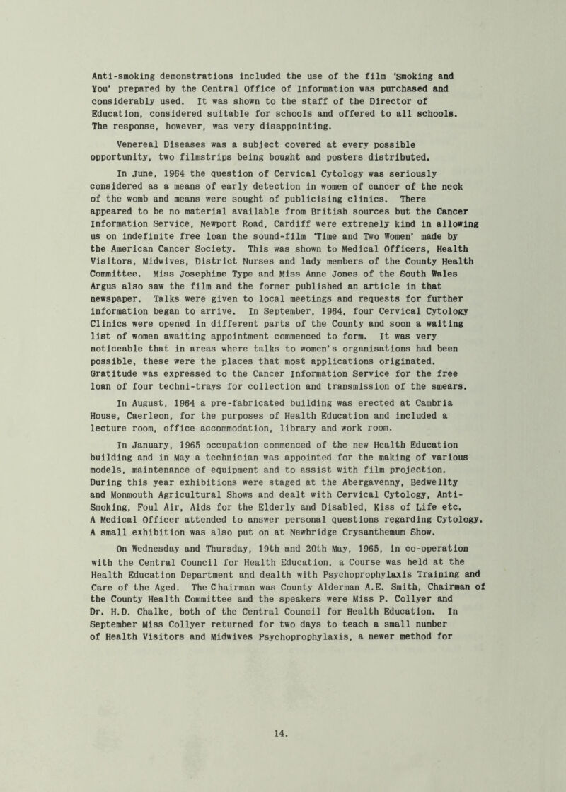 Antl-smoklng demonstrations Included the use of the film ‘Smoking and You’ prepared by the Central Office of Information was purchased and considerably used. It was shown to the staff of the Director of Education, considered suitable for schools and offered to all schools. The response, however, was very disappointing. Venereal Diseases was a subject covered at every possible opportunity, two filmstrips being bought and posters distributed. In June, 1964 the question of Cervical Cytology was seriously considered as a means of early detection in women of cancer of the neck of the womb and means were sought of publicising clinics. There appeared to be no material available from British sources but the Cancer Information Service, Newport Road, Cardiff were extremely kind in allowing us on indefinite free loan the sound-film ‘Time and Two Women’ made by the American Cancer Society. This was shown to Medical Officers, Health Visitors, Midwives, District Nurses and lady members of the County Health Committee. Miss Josephine Type and Miss Anne Jones of the South Wales Argus also saw the film and the former published an article in that newspaper. Talks were given to local meetings and requests for further Information began to arrive. In September, 1964, four Cervical Cytology Clinics were opened in different parts of the County and soon a waiting list of women awaiting appointment commenced to form. It was very noticeable that in areas where talks to women’s organisations had been possible, these were the places that most applications originated. Gratitude was expressed to the Cancer Information Service for the free loan of four techni-trays for collection and transmission of the smears. In August, 1964 a pre-fabricated building was erected at Cambria House, Caerleon, for the purposes of Health Education and Included a lecture room, office accommodation, library and work room. In January, 1965 occupation commenced of the new Health Education building and in May a technician was appointed for the making of various models, maintenance of equipment and to assist with film projection. During this year exhibitions were staged at the Abergavenny, Bedwellty and Monmouth Agricultural Shows and dealt with Cervical Cytology, Anti- Smoking, Foul Air, Aids for the Elderly and Disabled, Kiss of Life etc. A Medical Officer attended to answer personal questions regarding Cytology. A small exhibition was also put on at Newbridge Crysanthemum Show. On Wednesday and Thursday, 19th and 20th May, 1965, in co-operation with the Central Council for Health Education, a Course was held at the Health Education Department and dealth with Psychoprophylaxis Training and Care of the Aged. The Chairman was County Alderman A.E. Smith, Chairman of the County Health Committee and the speakers were Miss P. Collyer and Dr. H.D. Chalke, both of the Central Council for Health Education. In September Miss Collyer returned for two days to teach a small number of Health Visitors and Midwives Psychoprophylaxis, a newer method for