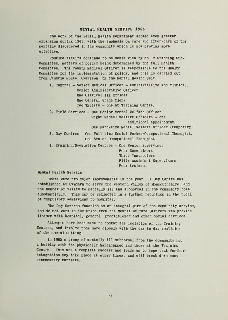 MENTAL HEALTH SERVICE 1965 The work of the Mental Health Department showed even greater expansion during 1965, with the emphasis on care and after-care of the mentally disordered in the community which is now proving more effective. Routine affairs continue to be dealt with by No. 2 Standing Sub- committee, matters of policy being determined by the full Health Committee. The County Medical Officer is responsible to the Health Committee for the implementation of policy, and this is carried out from Cambria House, Caerleon, by the Mental Health Unit. 1. Central - Senior Medical Officer - administrative and clinical. Senior Administrative Officer One Clerical III Officer One General Grade Clerk Two Typists - one at Training Centre. 2. Field Services - One Senior Mental Welfare Officer Eight Mental Welfare Officers - one additional appointment. One Part-time Mental Welfare Officer (temporary) 3. Day Centres - One Full-time Social Worker/Occupational Therapist. One Senior Occupational Therapist 4. Training/Occupation Centres - One Senior Supervisor Four Supervisors Three Instructors Fifty Assistant Supervisors Four trainees Mental Health Service There were two major improvements in the year. A Day Centre was established at Cwmcarn to serve the Western Valley of Monmouthshire, and the number of visits to mentally ill and subnormal in the community rose substantially. This may be reflected in a further reduction in the total of compulsory admissions to hospital. The Day Centres function as an integral part of the community service, and do not work in isolation from the Mental Welfare Officers who provide liaison with hospital, general practitioner and other social services. Attempts have been made to combat the isolation of the Training Centres, and involve them more closely with the day to day realities of the social setting. In 1965 a group of mentally ill subnormal from the community had a holiday with the physically handicapped and those at the Training Centre. This was a complete success and leads us to hope that further integration may take place at other times, and will break down many unnecessary barriers.