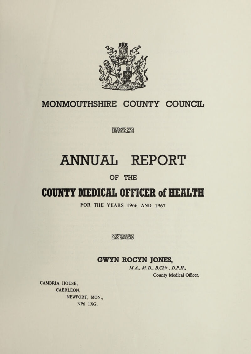 MONMOUTHSHIRE COUNTY COUNCIL ANNUAL REPORT OF THE COUNTY MEDICAL OFFICER of HEALTH FOR THE YEARS 1966 AND 1967 GWYN ROCYN JONES, M.A., M.D., B.Chir., D.P.H., County Medical Officer. CAMBRIA HOUSE, CAERLEON, NEWPORT, MON.,