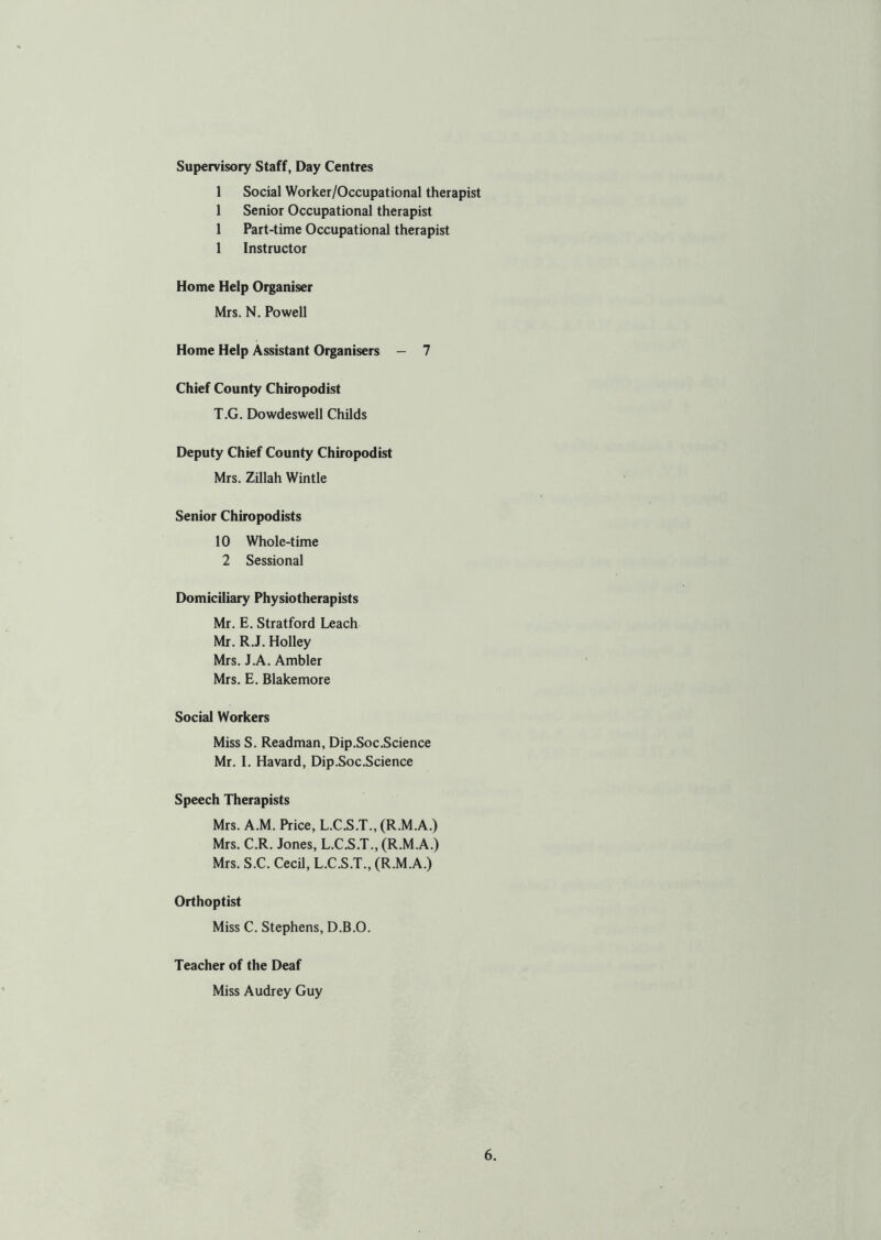 Supervisory Staff, Day Centres 1 Social Worker/Occupational therapist 1 Senior Occupational therapist 1 Part-time Occupational therapist 1 Instructor Home Help Organiser Mrs. N. Powell Home Help Assistant Organisers - 7 Chief County Chiropodist T.G. Dowdeswell Childs Deputy Chief County Chiropodist Mrs. Zillah Wintle Senior Chiropodists 10 Whole-time 2 Sessional Domiciliary Physiotherapists Mr. E. Stratford Leach Mr. R.J. Holley Mrs. J.A. Ambler Mrs. E. Blakemore Social Workers Miss S. Readman, Dip.Soc.Science Mr. I. Havard, Dip.Soc.Science Speech Therapists Mrs. A.M. Price, L.C.S.T., (R.M.A.) Mrs. C.R. Jones, L.C.S.T., (R.M.A.) Mrs. S.C. Cecil, L.C.S.T., (R.M.A.) Orthoptist Miss C. Stephens, D.B.O. Teacher of the Deaf Miss Audrey Guy