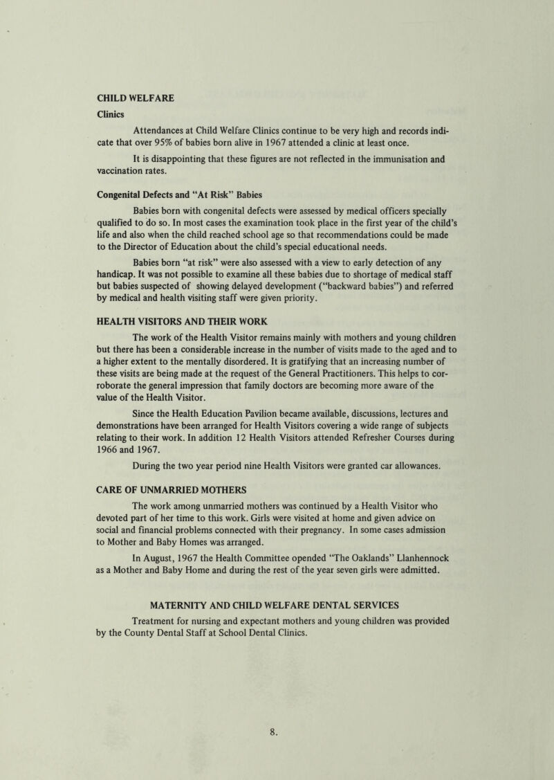 CHILD WELFARE Clinics Attendances at Child Welfare Clinics continue to be very high and records indi- cate that over 95% of babies born alive in 1967 attended a clinic at least once. It is disappointing that these figures are not reflected in the immunisation and vaccination rates. Congenital Defects and “At Risk” Babies Babies born with congenital defects were assessed by medical officers specially qualified to do so. In most cases the examination took place in the first year of the child’s life and also when the child reached school age so that recommendations could be made to the Director of Education about the child’s special educational needs. Babies born “at risk” were also assessed with a view to early detection of any handicap. It was not possible to examine all these babies due to shortage of medical staff but babies suspected of showing delayed development (“backward babies”) and referred by medical and health visiting staff were given priority. HEALTH VISITORS AND THEIR WORK The work of the Health Visitor remains mainly with mothers and young children but there has been a considerable increase in the number of visits made to the aged and to a higher extent to the mentally disordered. It is gratifying that an increasing number of these visits are being made at the request of the General Practitioners. This helps to cor- roborate the general impression that family doctors are becoming more aware of the value of the Health Visitor. Since the Health Education Pavilion became available, discussions, lectures and demonstrations have been arranged for Health Visitors covering a wide range of subjects relating to their work. In addition 12 Health Visitors attended Refresher Courses during 1966 and 1967. During the two year period nine Health Visitors were granted car allowances. CARE OF UNMARRIED MOTHERS The work among unmarried mothers was continued by a Health Visitor who devoted part of her time to this work. Girls were visited at home and given advice on social and financial problems connected with their pregnancy. In some cases admission to Mother and Baby Homes was arranged. In August, 1967 the Health Committee opended “The Oaklands” Llanhennock as a Mother and Baby Home and during the rest of the year seven girls were admitted. MATERNITY AND CHILD WELFARE DENTAL SERVICES Treatment for nursing and expectant mothers and young children was provided by the County Dental Staff at School Dental Clinics.