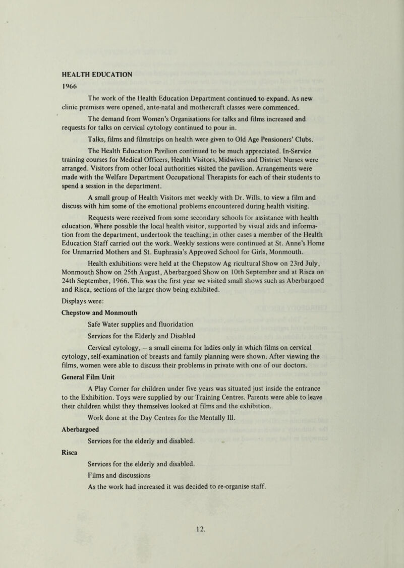 HEALTH EDUCATION 1966 The work of the Health Education Department continued to expand. As new clinic premises were opened, ante-natal and motheicraft classes were commenced. The demand from Women’s Organisations for talks and films increased and requests for talks on cervical cytology continued to pour in. Talks, films and filmstrips on health were given to Old Age Pensioners’ Clubs. The Health Education Pavilion continued to be much appreciated. In-Service training courses for Medical Officers, Health Visitors, Midwives and District Nurses were arranged. Visitors from other local authorities visited the pavilion. Arrangements were made with the Welfare Department Occupational Therapists for each of their students to spend a session in the department. A small group of Health Visitors met weekly with Dr. Wills, to view a film and discuss with him some of the emotional problems encountered during health visiting. Requests were received from some secondary schools for assistance with health education. Where possible the local health visitor, supported by visual aids and informa- tion from the department, undertook the teaching; in other cases a member of the Health Education Staff carried out the work. Weekly sessions were continued at St. Anne’s Home for Unmarried Mothers and St. Euphrasia’s Approved School for Girls, Monmouth. Health exhibitions were held at the Chepstow Ag ricultural Show on 23rd July, Monmouth Show on 25th August, Aberbargoed Show on 10th September and at Risca on 24th September, 1966. This was the first year we visited small shows such as Aberbargoed and Risca, sections of the larger show being exhibited. Displays were: Chepstow and Monmouth Safe Water supplies and fluoridation Services for the Elderly and Disabled Cervical cytology, — a small cinema for ladies only in which films on cervical cytology, self-examination of breasts and family planning were shown. After viewing the films, women were able to discuss their problems in private with one of our doctors. General Film Unit A Play Corner for children under five years was situated just inside the entrance to the Exhibition. Toys were supplied by our Training Centres. Parents were able to leave their children whilst they themselves looked at films and the exhibition. Work done at the Day Centres for the Mentally 111. Aberbargoed Services for the elderly and disabled. Risca Services for the elderly and disabled. Films and discussions As the work had increased it was decided to re-organise staff.