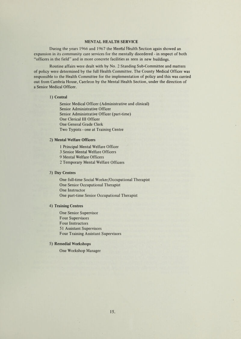 MENTAL HEALTH SERVICE During the years 1966 and 1967 the Merrfal Health Section again showed an expansion in its community care services for the mentally disordered - in respect of both “officers in the field” and in more concrete facilities as seen in new buildings. Routine affairs were dealt with by No. 2 Standing Sub-Committee and matters of policy were determined by the full Health Committee. The County Medical Officer was responsible to the Health Committee for the implementation of policy and this was carried out from Cambria House, Caerleon by the Mental Health Section, under the direction of a Senior Medical Officer. 1) Central Senior Medical Officer (Administrative and clinical) Senior Administrative Officer Senior Administrative Officer (part-time) One Clerical III Officer One General Grade Clerk Two Typists - one at Training Centre 2) Mental Welfare Officers 1 Principal Mental Welfare Officer 3 Senior Mental Welfare Officers 9 Mental Welfare Officers 2 Temporary Mental Welfare Officers 3) Day Centres One full-time Social Worker/Occupational Therapist One Senior Occupational Therapist One Instructor One part-time Senior Occupational Therapist 4) Training Centres One Senior Supervisor Four Supervisors Four Instructors 51 Assistant Supervisors Four Training Assistant Supervisors 5) Remedial Workshops One Workshop Manager