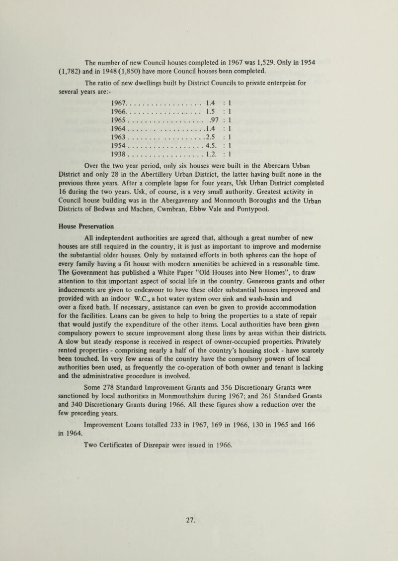 The number of new Council houses completed in 1967 was 1,529. Only in 1954 (1,782) and in 1948(1,850) have more Council houses been completed. The ratio of new dwellings built by District Councils to private enterprise for several years are:- 1967 1.4 : 1 1966 1.5 : 1 1965 97 : 1 1964 1.4 : 1 1963 2.5 : 1 1954 4.5. : 1 1938 1.2. : 1 Over the two year period, only sue houses were built in the Abercarn Urban District and only 28 in the Abertillery Urban District, the latter having built none in the previous three years. After a complete lapse for four years, Usk Urban District completed 16 during the two years. Usk, of course, is a very small authority. Greatest activity in Council house building was in the Abergavenny and Monmouth Boroughs and the Urban Districts of Bedwas and Machen, Cwmbran, Ebbw Vale and Pontypool. House Preservation All indeptendent authorities are agreed that, although a great number of new houses are still required in the country, it is just as important to improve and modernise the substantial older houses. Only by sustained efforts in both spheres can the hope of every family having a fit house with modern amenities be achieved in a reasonable time. The Government has published a White Paper “Old Houses into New Homes”, to draw attention to this important aspect of social life in the country. Generous grants and other inducements are given to endeavour to have these older substantial houses improved and provided with an indoor W.C., a hot water system over sink and wash-basin and over a fixed bath. If necessary, assistance can even be given to provide accommodation for the facilities. Loans can be given to help to bring the properties to a state of repair that would justify the expenditure of the other items. Local authorities have been given compulsory powers to secure improvement along these lines by areas within their districts. A slow but steady response is received in respect of owner-occupied properties. Privately rented properties - comprising nearly a half of the country’s housing stock - have scarcely been touched. In very few areas of the country have the compulsory powers of local authorities been used, as frequently the co-operation of both owner and tenant is lacking and the administrative procedure is involved. Some 278 Standard Improvement Grants and 356 Discretionary Grants were sanctioned by local authorities in Monmouthshire during 1967; and 261 Standard Grants and 340 Discretionary Grants during 1966. All these figures show a reduction over the few preceding years. Improvement Loans totalled 233 in 1967, 169 in 1966, 130 in 1965 and 166 in 1964. Two Certificates of Disrepair were issued in 1966.