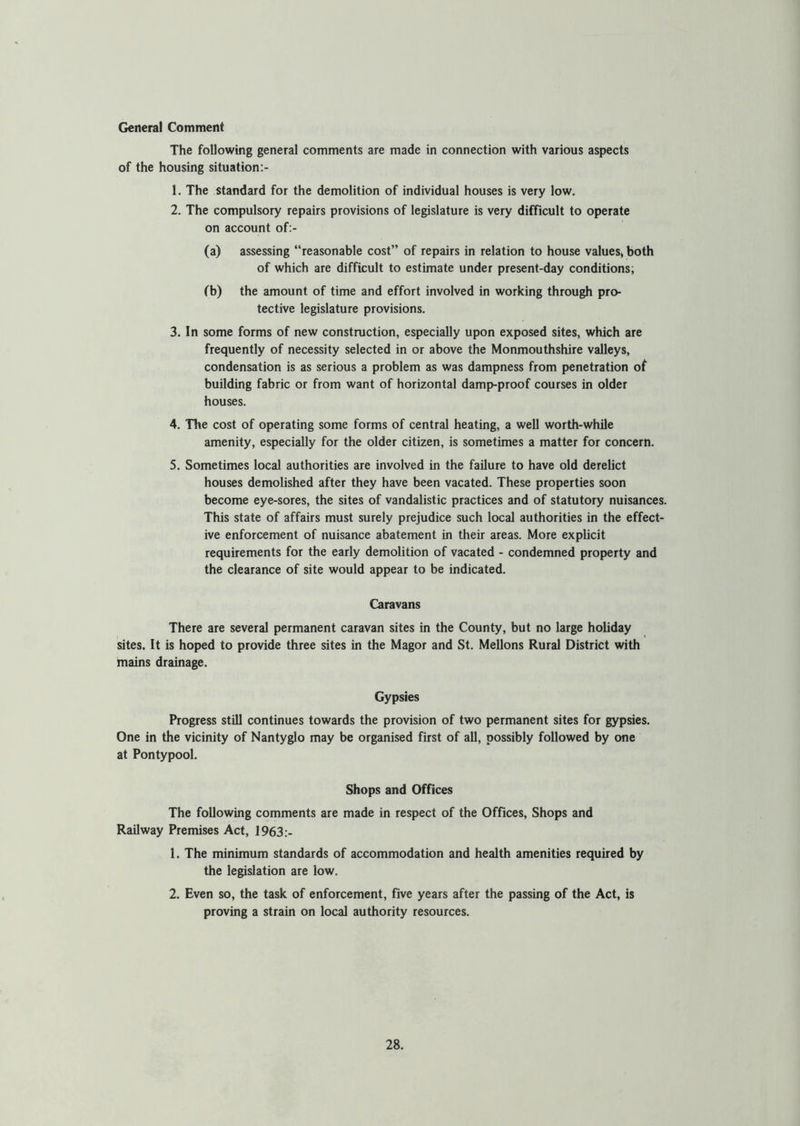 The following general comments are made in connection with various aspects of the housing situation:- 1. The standard for the demolition of individual houses is very low. 2. The compulsory repairs provisions of legislature is very difficult to operate on account of:- (a) assessing “reasonable cost” of repairs in relation to house values, both of which are difficult to estimate under present-day conditions, (b) the amount of time and effort involved in working through pro- tective legislature provisions. 3. In some forms of new construction, especially upon exposed sites, which are frequently of necessity selected in or above the Monmouthshire valleys, condensation is as serious a problem as was dampness from penetration of building fabric or from want of horizontal damp-proof courses in older houses. 4. The cost of operating some forms of central heating, a well worth-while amenity, especially for the older citizen, is sometimes a matter for concern. 5. Sometimes local authorities are involved in the failure to have old derelict houses demolished after they have been vacated. These properties soon become eye-sores, the sites of vandalistic practices and of statutory nuisances. This state of affairs must surely prejudice such local authorities in the effect- ive enforcement of nuisance abatement in their areas. More explicit requirements for the early demolition of vacated - condemned property and the clearance of site would appear to be indicated. Caravans There are several permanent caravan sites in the County, but no large holiday sites. It is hoped to provide three sites in the Magor and St. Mellons Rural District with mains drainage. Gypsies Progress still continues towards the provision of two permanent sites for gypsies. One in the vicinity of Nantyglo may be organised first of all, possibly followed by one at Pontypool. Shops and Offices The following comments are made in respect of the Offices, Shops and Railway Premises Act, 1963:- 1. The minimum standards of accommodation and health amenities required by the legislation are low. 2. Even so, the task of enforcement, five years after the passing of the Act, is proving a strain on local authority resources.